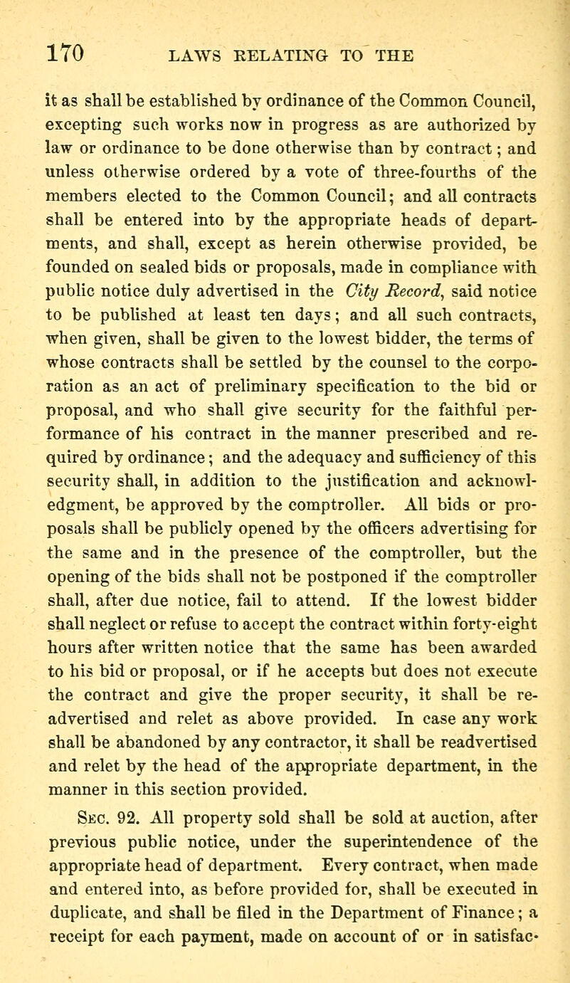 it as shall be established by ordinance of the Common Council, excepting such works now in progress as are authorized by law or ordinance to be done otherwise than by contract; and unless otherwise ordered by a vote of three-fourths of the members elected to the Common Council; and all contracts shall be entered into by the appropriate heads of depart- ments, and shall, except as herein otherwise provided, be founded on sealed bids or proposals, made in compliance with public notice duly advertised in the City Record, said notice to be published at least ten days; and all such contracts, when given, shall be given to the lowest bidder, the terms of whose contracts shall be settled by the counsel to the corpo- ration as an act of preliminary specification to the bid or proposal, and who shall give security for the faithful per- formance of his contract in the manner prescribed and re- quired by ordinance; and the adequacy and sufficiency of this security shall, in addition to the justification and acknowl- edgment, be approved by the comptroller. All bids or pro- posals shall be publicly opened by the officers advertising for the same and in the presence of the comptroller, but the opening of the bids shall not be postponed if the comptroller shall, after due notice, fail to attend. If the lowest bidder shall neglect or refuse to accept the contract within forty-eight hours after written notice that the same has been awarded to his bid or proposal, or if he accepts but does not execute the contract and give the proper security, it shall be re- advertised and relet as above provided. In case any work shall be abandoned by any contractor, it shall be readvertised and relet by the head of the appropriate department, in the manner in this section provided. Sec. 92. All property sold shall be sold at auction, after previous public notice, under the superintendence of the appropriate head of department. Every contract, when made and entered into, as before provided for, shall be executed in duplicate, and shall be filed in the Department of Finance; a receipt for each payment, made on account of or in satisfac-