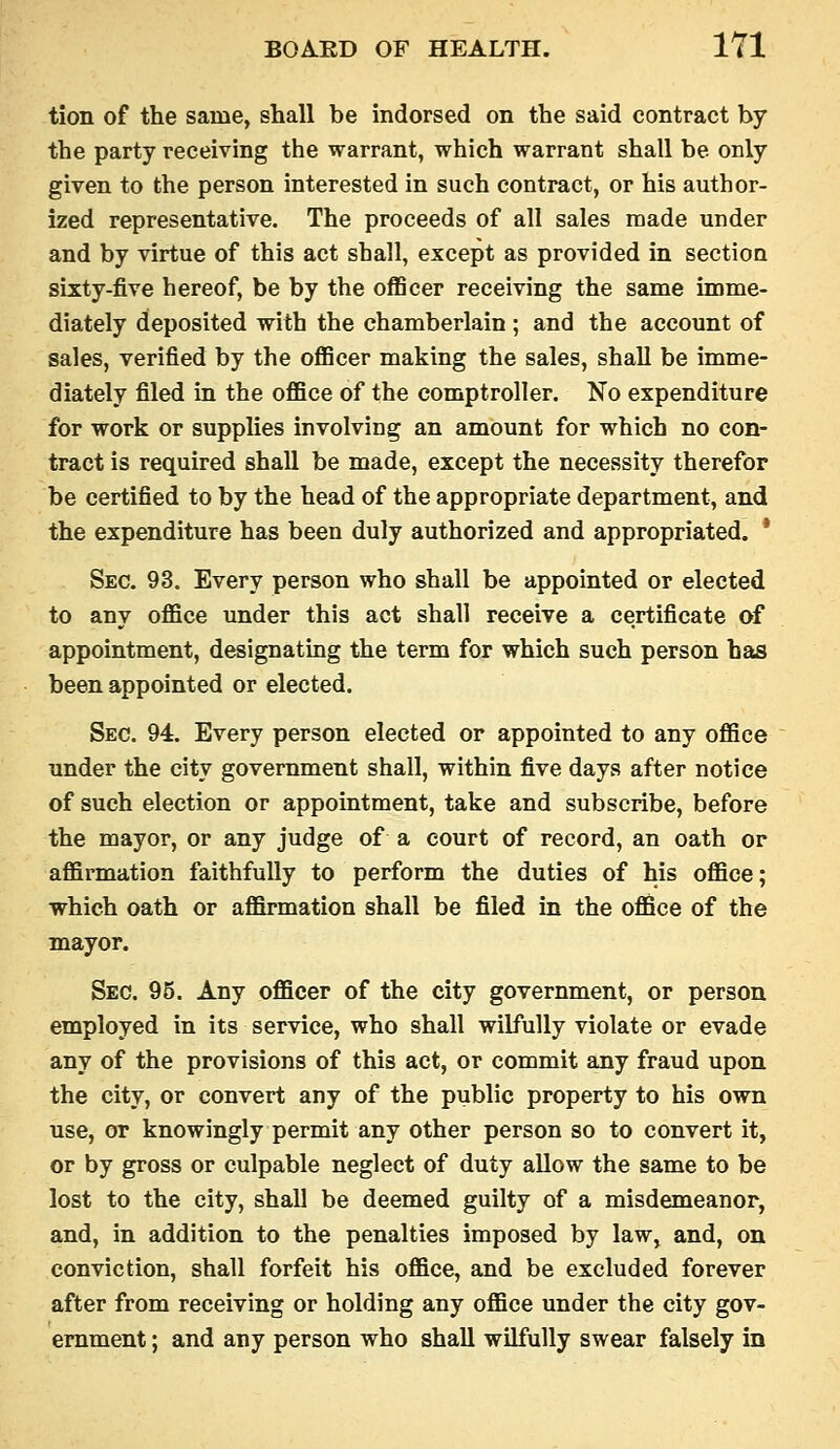 tion of the same, shall be indorsed on the said contract by the party receiving the warrant, which warrant shall be only given to the person interested in such contract, or his author- ized representative. The proceeds of all sales made under and by virtue of this act shall, except as provided in section sixty-five hereof, be by the officer receiving the same imme- diately deposited with the chamberlain ; and the account of sales, verified by the oflBcer making the sales, shall be imme- diately filed in the office of the comptroller. No expenditure for work or supplies involving an amount for which no con- tract is required shall be made, except the necessity therefor be certified to by the head of the appropriate department, and the expenditure has been duly authorized and appropriated. * Sec. 93. Every person who shall be appointed or elected to any office under this act shall receive a certificate of appointment, designatmg the term for which such person has been appointed or elected. Sec. 94. Every person elected or appointed to any office under the city government shall, within five days after notice of such election or appointment, take and subscribe, before the mayor, or any judge of a court of record, an oath or affirmation faithfully to perform the duties of his office; which oath or affirmation shall be filed in the office of the mayor. Sec. 95. Any officer of the city government, or person employed in its service, who shall wilfully violate or evade any of the provisions of this act, or commit any fraud upon the city, or convert any of the public property to his own use, or knowingly permit any other person so to convert it, or by gross or culpable neglect of duty allow the same to be lost to the city, shall be deemed guilty of a misdemeanor, and, in addition to the penalties imposed by law, and, on conviction, shall forfeit his office, and be excluded forever after from receiving or holding any office under the city gov- ernment ; and any person who shall wilfully swear falsely in