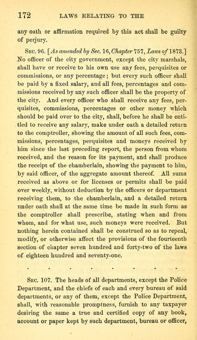 any oath or affirmation required by this act shall be guilty of perjury. Sec. 96. [As amended hy Sec. 16, Chapter ^5^, Laws o/ 18Y3.] No officer of the city government, except the city marshals, shall have or receive to his own use any fees, perquisites or commissions, or any percentage; but every such officer shall be paid by a fixed salary, and all fees, percentages and com- missions received by any such officer shall be the property of the city. And every officer who shall receive any fees, per- quisites, commissions, percentages or other money which should be paid over to the city, shall, before he shall be enti- tled to receive any salary, make under oath a detailed return to the comptroller, showing the amount of all such fees, com- missions, percentages, perquisites and moneys received by him since the last preceding report, the person from whom received, and the reason for its payment, and shall produce the receipt of the chamberlain, showing the payment to him, by said officer, of the aggregate amount thereof. All sums received as above or for licenses or permits shall be paid over weekly, without deduction by the officers or department receiving them, to the chamberlain, and a detailed return imder oath shall at the same time be made in such form as the comptroller shall prescribe, stating when and from whom, and for what use, such moneys were received. But nothing herein contained shall be construed so as to repeal, modify, or otherwise affect the provisions of the fourteenth section of chapter seven hundred and forty-two of the laws of eighteen hundred and seventy-one. Sec. 107. The heads of all departments, except the Police Department, and the chiefs of each and every bureau of said departments, or any of them, except the Police Department, shall, with reasonable promptness, furnish to any taxpayer desiring the same a true and certified copy of any book, account or paper kept by such department, bureau or officer,