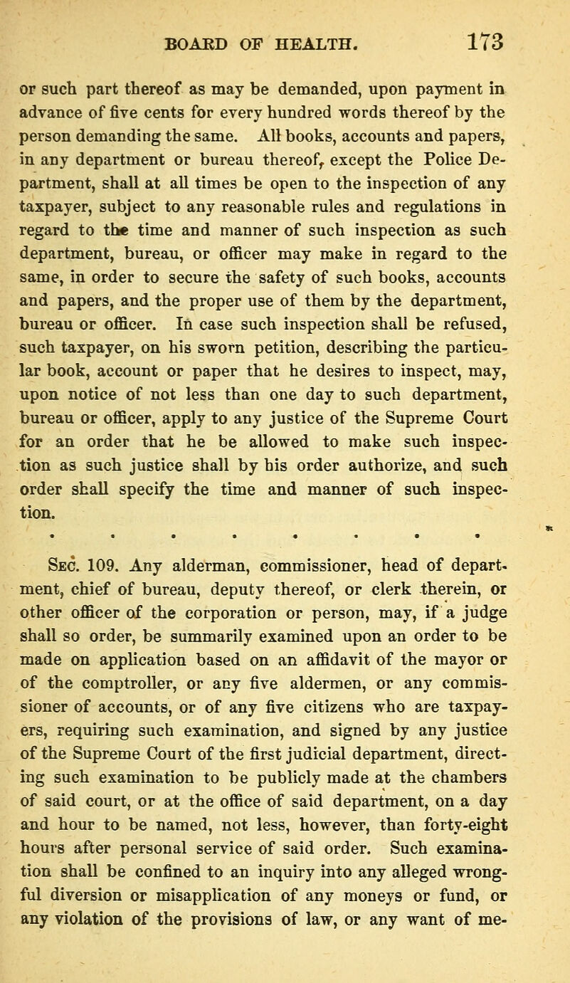 or such part thereof as may be demanded, upon payment in advance of fire cents for every hundred words thereof by the person demanding the same. All books, accounts and papers, in any department or bureau thereof, except the PoUce De- partment, shall at all times be open to the inspection of any taxpayer, subject to any reasonable rules and regulations in regard to the time and manner of such inspection as such department, bureau, or officer may make in regard to the same, in order to secure the safety of such books, accounts and papers, and the proper use of them by the department, bureau or officer. In case such inspection shall be refused, such taxpayer, on his sworn petition, describing the particu- lar book, account or paper that he desires to inspect, may, upon notice of not less than one day to such department, bureau or officer, apply to any justice of the Supreme Court for an order that he be allowed to make such inspec- tion as such justice shall by his order authorize, and such order shall specify the time and manner of such inspec- tion. Sec. 109. Any alderman, commissioner, head of depart- ment, chief of bureau, deputy thereof, or clerk therein, or other officer of the corporation or person, may, if a judge shall so order, be summarily examined upon an order to be made on application based on an affidavit of the mayor or of the comptroller, or any five aldermen, or any commis- sioner of accounts, or of any five citizens who are taxpay- ers, requiring such examination, and signed by any justice of the Supreme Court of the first judicial department, direct- ing such examination to be publicly made at the chambers of said court, or at the office of said department, on a day and hour to be named, not less, however, than forty-eight hours after personal service of said order. Such examina- tion shall be confined to an inquiry into any alleged wrong- ful diversion or misapplication of any moneys or fund, or any violation of the provisions of law, or any want of me-