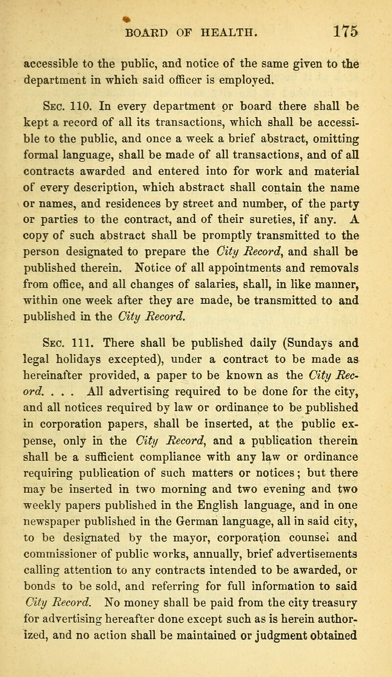 accessible to the public, and notice of the same given to the department in which said officer is employed. Sec. 110. In every department pr board there shall be kept a record of all its transactions, which shall be accessi- ble to the public, and once a week a brief abstract, omitting formal language, shall be made of all transactions, and of all contracts awarded and entered into for work and material of every description, which abstract shall contain the name or names, and residences by street and number, of the party or parties to the contract, and of their sureties, if any. A copy of such abstract shall be promptly transmitted to the person designated to prepare the City Record^ and shall be published therein. Notice of all appointments and removals from office, and all changes of salaries, shall, in like manner, within one week after they are made, be transmitted to and pubUshed in the City Record. Sec. 111. There shall be pubhshed daily (Sundays and legal holidays excepted), under a contract to be made as hereinafter provided, a paper to be known as the City Rec- ord. . . . All advertising required to be done for the city, and all notices required by law or ordinance to be published in corporation papers, shall be inserted, at the public ex- pense, only in the City Record^ and a pubUcation therein shall be a sufficient compliance with any law or ordinance requiring publication of such matters or notices; but there may be inserted in two morning and two evening and two weekly papers published in the English language, and in one newspaper published in the German language, all in said city, to be designated by the mayor, corporation counsel and commissioner of public works, annually, brief advertisements calling attention to any contracts intended to be awarded, or bonds to be sold, and referring for full information to said City Record. No money shall be paid from the city treasury for advertising hereafter done except such as is herein author- ized, and no action shall be maintained or judgment obtained