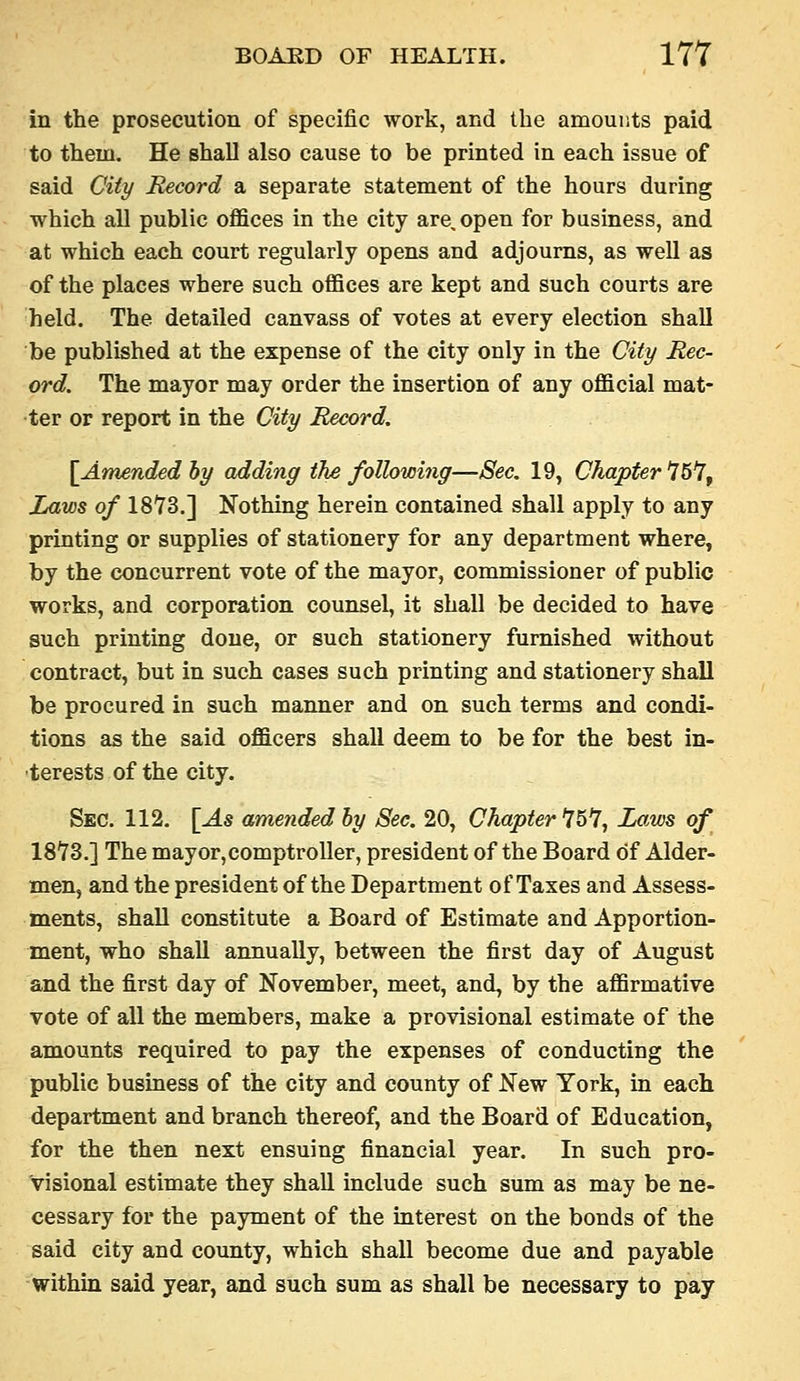 in the prosecution of specific work, and the amounts paid to them. He shall also cause to be printed in each issue of said City Record a separate statement of the hours during which all public offices in the city are, open for business, and at which each court regularly opens and adjourns, as well as of the places where such offices are kept and such courts are held. The detailed canvass of votes at every election shall be published at the expense of the city only in the City Rec- ord. The mayor may order the insertion of any official mat- ter or report in the City Record. {Amended hy adding the following—Sec. 19, Chapter 15^^ Laws of 18Y3.] Nothing herein contained shall apply to any printing or supplies of stationery for any department where, by the concurrent vote of the mayor, commissioner of public works, and corporation counsel, it shall be decided to have such printing done, or such stationery furnished without contract, but in such cases such printing and stationery shall be procured in such manner and on such terms and condi- tions as the said officers shall deem to be for the best in- •terests of the city. Sec. 112. [As amended hy See. 20, Chapter 15*7, Laws of IS'TS.] The mayor,comptroller, president of the Board of Alder- men, and the president of the Department of Taxes and Assess- ments, shall constitute a Board of Estimate and Apportion- ment, who shall annually, between the first day of August and the first day of November, meet, and, by the affirmative vote of all the members, make a provisional estimate of the amounts required to pay the expenses of conducting the public business of the city and county of New York, in each department and branch thereof, and the Board of Education, for the then next ensuing financial year. In such pro- visional estimate they shall include such sum as may be ne- cessary for the payment of the interest on the bonds of the said city and county, which shall become due and payable within said year, and such sum as shall be necessary to pay