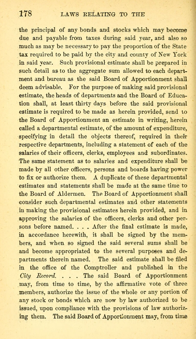 the principal of any bonds and stocks which may become due and payable from taxes during said year, and also so much as may be necessary to pay the proportion of the State tax required to be paid by the city and county of New York in said year. Such provisional estimate shall be prepared in such detail as to the aggregate sum allowed to each depart- ment and bureau as the said Board of Apportionment shall deem advisable. For the purpose of making said provisional estimate, the heads of departments and the Board of Educa- tion shall, at least thirty days before the said provisional estimate is required to be made as herein provided, send to the Board of Apportionment an estimate in writing, herein called a departmental estimate, of the amouat of expenditure, specifying in detail the objects thereof, required in their respective departments, including a statement of each of the salaries of their officers, clerks, employees and subordinates. The same statement as to salaries and expenditure shall be made by all other officers, persons and boards having power to fix or authorize them. A duplicate of these departmental estimates and statements shall be made at the same time to the Board of Aldermen. The Board of Apportionment shall consider such departmental estimates and other statements in making the provisional estimates herein provided, and in approving the salaries of the officers, clerks and other per- sons before named. . . . After the final estimate is made, in accordance herewith, it shall be signed by the mem- bers, and when so signed the said several sums shall be and become appropriated to the several purposes and de- partments therein named. The said estimate shall be filed in the office of the Comptroller and published in the City Record. . . . The said Board of Apportionment may, from time to time, by the affirmative vote of three members, authorize the issue of the whole or any portion of any stock or bonds which are now by law authorized to be issued, upon compliance with the provisions of law authoriz- ing them. The said Board of Apportionment may, from time