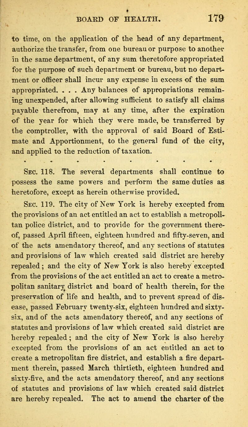 to time, on the application of the head of any department, authorize the transfer, from one bureau or purpose to another in the same department, of any sum theretofore appropriated for the purpose of such department or bureau, but no depart- ment or ofiScer shall incur any expense in excess of the sum appropriated, . . . Any balances of appropriations remain- ing unexpended, after allowing sufficient to satisfy all claims payable therefrom, may at any time, after the expiration of the year for which they were made, be transferred by the comptroller, with the approval of said Board of Esti- mate and Apportionment, to the general fund of the city, and applied to the reduction of taxation. Sec. 118. The sereral departments shall continue to possess the same powers and perform the same duties as heretofore, except as herein otherwise provided. Sec. 119. The city of New York is hereby excepted from the provisions of an act entitled an act to establish a metropoli- tan police district, and to provide for the government there- of, passed April fifteen, eighteen hundred and fifty-seven, and of the acts amendatory thereof, and any sections of statutes and provisions of law which created said district are hereby repealed; and the city of New York is also hereby excepted from the provisions of the act entitled an act to create a metro- politan sanitary^ district and board of health therein, for the preservation of life and health, and to prevent spread of dis- ease, passed February twenty-six, eighteen hundred and sixty- six, and of the acts amendatory thereof, and any sections of statutes and provisions of law which created said district are hereby repealed; and the city of New York is also hereby excepted from the provisions of an act entitled an act to create a metropolitan fire district, and establish a fire depart- ment therein, passed March thirtieth, eighteen hundred and sixty-five, and the acts amendatory thereof, and any sections of statutes and provisions of law which created said district are hereby repealed. The act to amend the charter of the