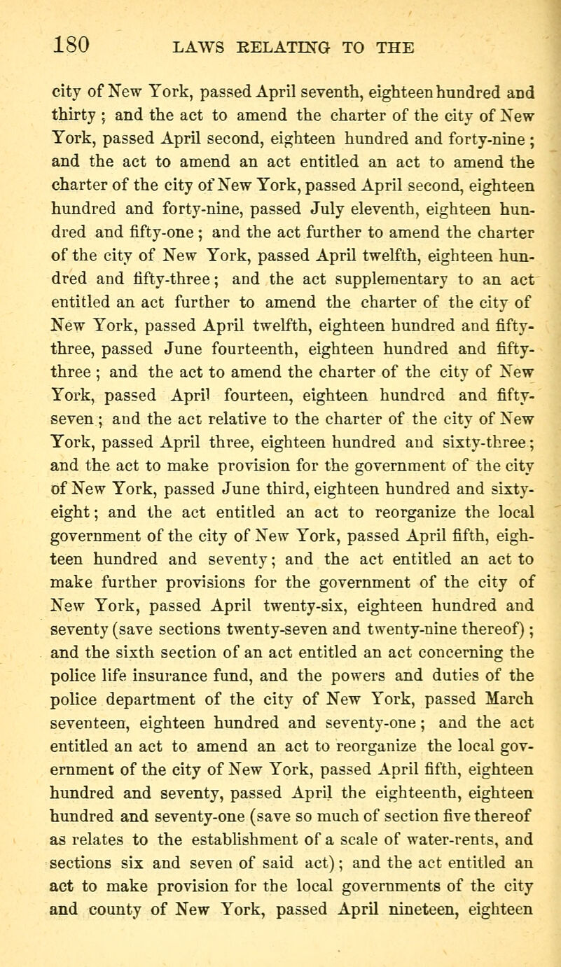 city of New York, passed April seventh, eighteen hundred and thirty ; and the act to amend the charter of the city of Xew York, passed April second, eighteen hundred and forty-nine ; and the act to amend an act entitled an act to amend the charter of the city of New York, passed April second, eighteen himdred and forty-nine, passed July eleventh, eighteen hun- dred and fifty-one; and the act further to amend the charter of the city of New York, passed April twelfth, eighteen hun- dred and fifty-three; and the act supplementary to an act entitled an act further to amend the charter of the city of New York, passed April twelfth, eighteen hundred and fifty- three, passed June fourteenth, eighteen hundred and fifty- three ; and the act to amend the charter of the city of New York, passed April fourteen, eighteen hundred and fifty- seven ; and the act relative to the charter of the city of New York, passed April three, eighteen hundred and sixty-three; and the act to make provision for the government of the city of New York, passed June third, eighteen hundred and sixty- eight ; and the act entitled an act to reorganize the local government of the city of New York, passed April fifth, eigh- teen hundred and seventy; and the act entitled an act to make further provisions for the government of the city of New York, passed April twenty-six, eighteen hundred and seventy (save sections twenty-seven and twenty-nine thereof); and the sixth section of an act entitled an act concerning the police life insurance fund, and the powers and duties of the police department of the city of New York, passed March seventeen, eighteen hundred and seventy-one; and the act entitled an act to amend an act to reorganize the local gov- ernment of the city of New York, passed April fifth, eighteen hundred and seventy, passed April the eighteenth, eighteen hundred and seventy-one (save so much of section five thereof as relates to the establishment of a scale of water-rents, and sections six and seven of said act); and the act entitled an act to make provision for the local governments of the city and county of New York, passed April nineteen, eighteen