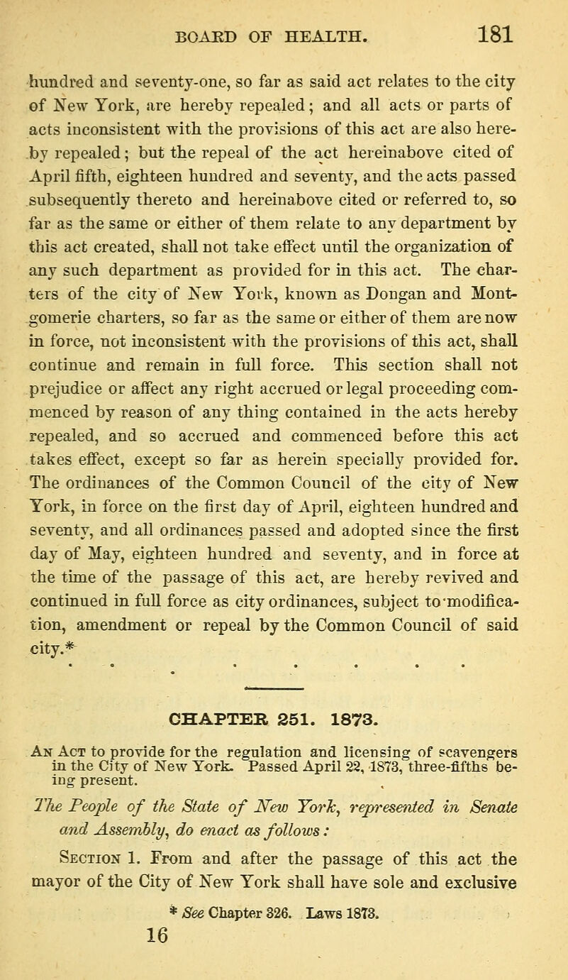 hundred and seventy-one, so far as said act relates to the city of New York, are hereby repealed; and all acts or parts of acts inconsistent with the provisions of this act are also here- by repealed; but the repeal of the act hereinabove cited of April fifth, eighteen hundred and seventy, and the acts passed subsequently thereto and hereinabove cited or referred to, so far as the same or either of them relate to any department by this act created, shall not take effect until the organization of any such department as provided for in this act. The char- ters of the city of New York, known as Dongan and Mont- gomerie charters, so far as the same or either of them are now in force, not inconsistent with the provisions of this act, shall continue and remain in full force. This section shall not prejudice or affect any right accrued or legal proceeding com- menced by reason of any thing contained in the acts hereby repealed, and so accrued and commenced before this act takes effect, except so far as herein specially provided for. The ordinances of the Common Council of the city of New York, in force on the first day of April, eighteen hundred and seventy, and all ordinances passed and adopted since the first day of May, eighteen hundred and seventy, and in force at the time of the passage of this act, are hereby revived and continued in full force as city ordinances, subject to'modifica- tion, amendment or repeal by the Common Council of said city.* CHAPTER 251. 1873. An Act to provide for the regulation and licensing of scavengers in the City of New York. Passed April 22, 1873, three-fifths be- ing present. The People of the State of JSFew Yoi% represeiited in Senate and Assembly^ do enact as follows: Section 1. From and after the passage of this act the mayor of the City of New York shall have sole and exclusive * ;8ee Chapter 326. Laws 1873. 16