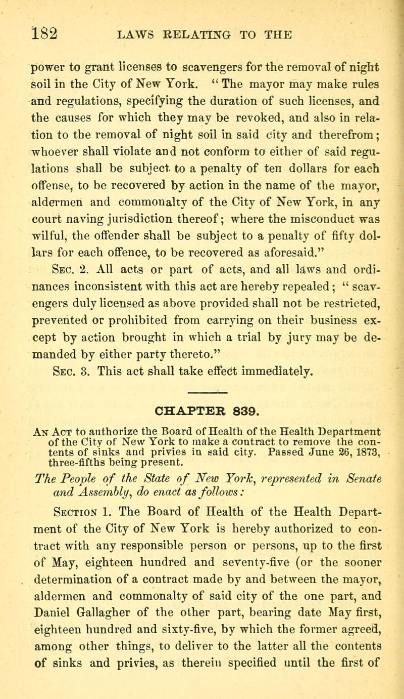 power to grant licenses to scavengers for the removal of night soil in the City of New York.  The mayor may make rules and regulations, specifying the duration of such licenses, and the causes for which they may be revoked, and also in rela- tion to the removal of night soil in said city and therefrom; whoever shall violate and not conform to either of said regu- lations shall be subject, to a penalty of ten dollars for each offense, to be recovered by action in the name of the mayor, aldermen and commonalty of the City of New York, in any court naving jurisdiction thereof; where the misconduct was wilful, the offender shall be subject to a penalty of fifty dol- lars for each offence, to be recovered as aforesaid. Sec. 2. All acts or part of acts, and all laws and ordi- nances inconsistent with this act are hereby repealed;  scav- engers duly licensed as above provided shall not be restricted, prevented or prohibited from carrying on their businiess ex- cept by action brought in which a trial by jury may be de- manded by either party thereto. Sec. 3, This act shall take effect immediately. CHAPTER 839. An Act to authorize the Board of Health of the Health Department of the City of New York to make a contract to remove the con- tents of sinks and privies in said city. Passed June 26, 1873, three-fifths being present. The People of the State of New York, represented in Senate and Assembly, do enact as follows: Section 1. The Board of Health of the Health Depart- ment of the City of New York is hereby authorized to con- tract with any responsible person or persons, up to the first of May, eighteen hundred and seventy-five (or the sooner determination of a contract made by and between the mayor, aldermen and commonalty of said city of the one part, and Daniel Gallagher of the other part, bearing date May first, eighteen hundred and sixty-five, by which the former agreed, among other things, to deliver to the latter all the contents of sinks and privies, as therein specified until the first of