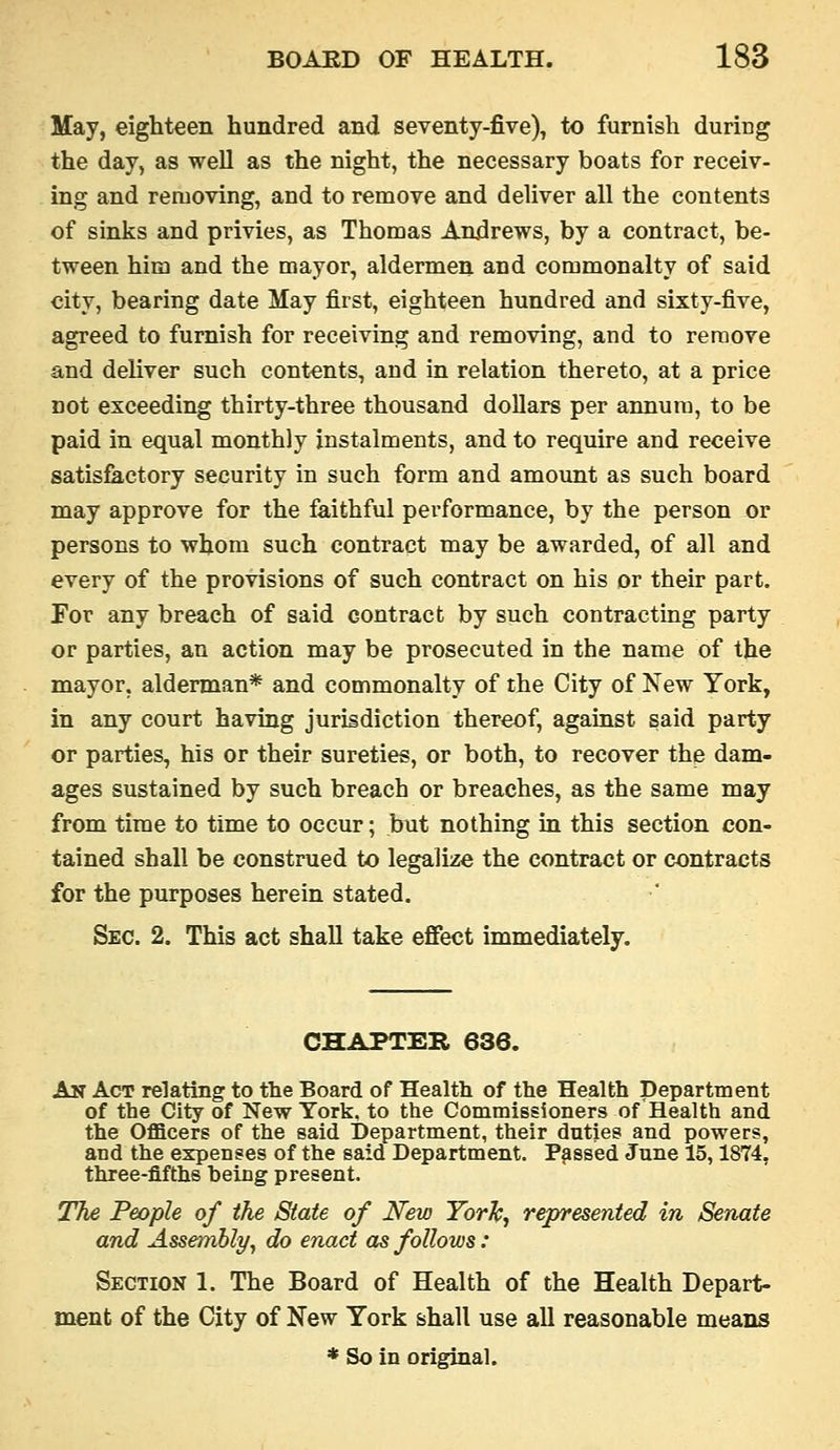 May, eighteen hundred and seventy-five), to furnish during the day, as well as the night, the necessary boats for receiv- ing and removing, and to remove and deliver all the contents of sinks and privies, as Thomas Andrews, by a contract, be- tween him and the mayor, aldermen and commonalty of said city, bearing date May first, eighteen hundred and sixty-five, agreed to furnish for receiving and removing, and to remove and deliver such contents, and in relation thereto, at a price not exceeding thirty-three thousand dollars per annum, to be paid in equal monthly instalments, and to require and receive satisfactory security in such form and amount as such board may approve for the faithful performance, by the person or persons to whom such contract may be awarded, of all and every of the provisions of such contract on his or their part. For any breach of said contract by such contracting party or parties, an action may be prosecuted in the name of the mayor, alderman* and commonalty of the City of New York, in any court having jurisdiction thereof, against said party or parties, his or their sureties, or both, to recover the dam- ages sustained by such breach or breaches, as the same may from time to time to occur; but nothing in this section con- tained shall be construed to legalize the contract or contracts for the purposes herein stated. Sec. 2. This act shall take efiect immediately. CHAPTER 636. An Act relating to the Board of Health of the Health Department of the City of New York, to the Commissioners of Health and the Officers of the said Department, their duties and powers, and the expenses of the said Department. Passed June 15,1874, three-fifths heing present. The People of the State of New York, represented in Senate and Assembly, do enact as follows: Section 1. The Board of Health of the Health Depart- ment of the City of New York shall use all reasonable means * So in original.