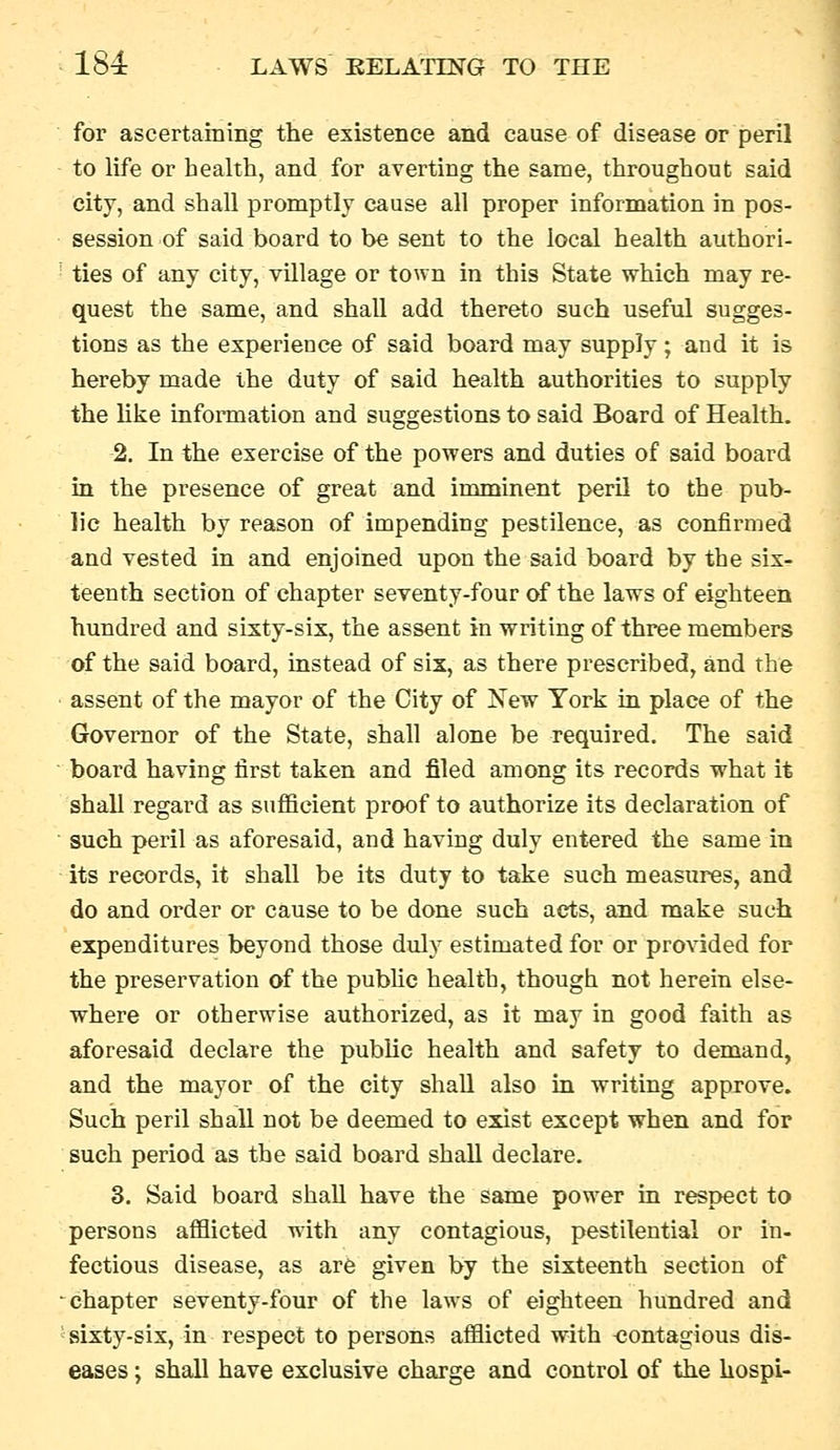 for ascertaining the existence and cause of disease or peril to life or health, and for averting the same, throughout said city, and shall promptly cause all proper information in pos- session of said board to be sent to the local health authori- ties of any city, village or town in this State which may re- quest the same, and shall add thereto such useful sugges- tions as the experience of said board may supply; and it is hereby made the duty of said health authorities to supply the like information and suggestions to said Board of Health. 2. In the exercise of the powers and duties of said board in the presence of great and irominent peril to the pub- lic health by reason of impending pestilence, as confirmed and vested in and enjoined upon the said board by the six- teenth section of chapter seventy-four of the laws of eighteen hundred and sixty-six, the assent in writing of three members of the said board, instead of six, as there prescribed, and the assent of the mayor of the City of New York in place of the Governor of the State, shall alone be required. The said board having first taken and filed among its records what it shall regard as sufiicient proof to authorize its declaration of such peril as aforesaid, and having duly entered the same in its records, it shall be its duty to take such measures, and do and order or cause to be done such acts, and make such expenditures beyond those duly estimated for or provided for the preservation of the pubhc health, though not herein else- where or otherwise authorized, as it may in good faith as aforesaid declare the public health and safety to demand, and the mayor of the city shall also in writing approve. Such peril shall not be deemed to exist except when and for such period as the said board shall declare. 3. Said board shall have the same power in respect to persons aflSicted with any contagious, pestilential or in- fectious disease, as ar6 given by the sixteenth section of chapter seventy-four of the laws of eighteen hundred and ' sixty-six, in respect to persons afflicted with -contagious dis- I; shall have exclusive charge and control of the kospi-