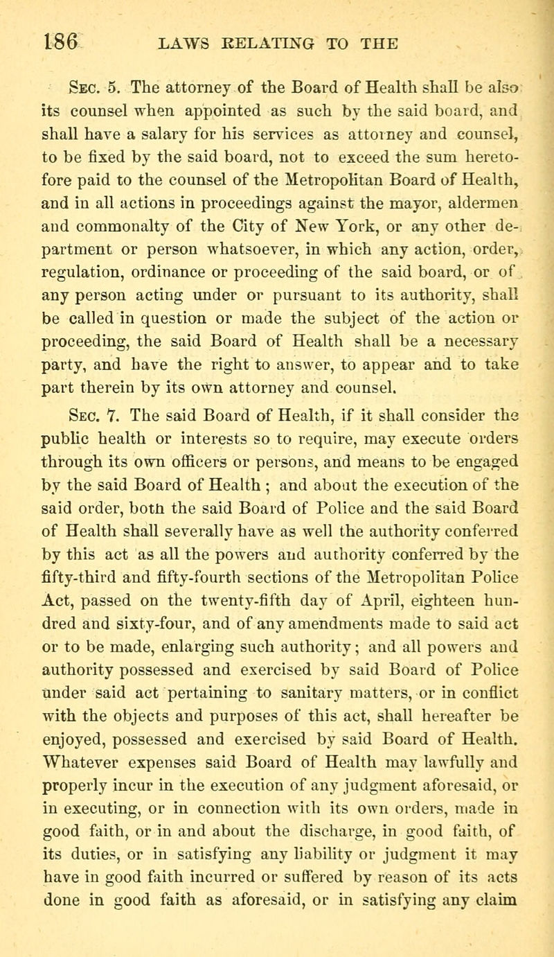 Sec. 5. The attorney of the Board of Health shall be also its counsel when appointed as such by the said board, and shall have a salary for his services as attorney and counsel, to be fixed by the said board, not to exceed the sum hereto- fore paid to the counsel of the Metropolitan Board of Health, and in all actions in proceedings against the mayor, aldermen and commonalty of the City of New York, or any other de- partment or person whatsoever, in which any action, order, regulation, ordinance or proceeding of the said board, or of any person acting under or pursuant to its authority, shall be called in question or made the subject of the action or proceeding, the said Board of Health shall be a necessary party, and have the right to answer, to appear and to take part therein by its own attorney and counsel. Sec. '7. The said Board of Health, if it shall consider the pubhc health or interests so to require, may execute orders through its own officers or persons, and nieans to be engaged by the said Board of Health ; and about the execution of the said order, botti the said Board of Police and the said Board of Health shall severally have as well the authority conferred by this act as all the powers and authority conferred by the fifty-third and fifty-fourth sections of the Metropolitan PoUce Act, passed on the twenty-fifth day of April, eighteen hun- dred and sixty-four, and of any amendments made to said act or to be made, enlarging such authority; and all powers and authority possessed and exercised by said Board of PoUce tinder said act pertaining to sanitary matters, or in conflict with the objects and purposes of this act, shall hereafter be enjoyed, possessed and exercised by said Board of Health. Whatever expenses said Board of Health may lawfully and properly incur in the execution of any judgment aforesaid, or in executing, or in connection with its own orders, made in good faith, or in and about the discharge, in good faith, of its duties, or in satisfying any liability or judgment it may have in good faith incurred or suffered by reason of its acts done in good faith as aforesaid, or in satisfying any claim