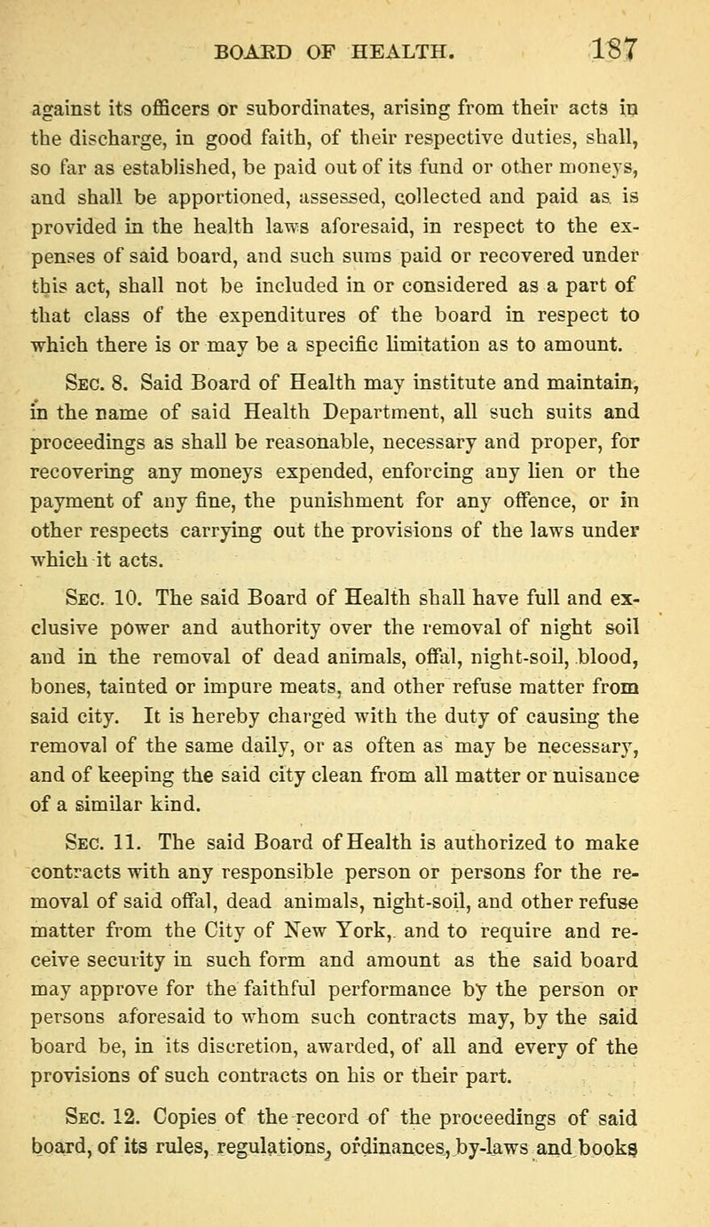 against its officers or subordinates, arising from their acts in the discharge, in good faith, of their respective duties, shall, so far as established, be paid out of its fund or other moneys, and shall be apportioned, assessed, collected and paid as. is provided in the health laws aforesaid, in respect to the ex- penses of said board, and such sums paid or recovered under this act, shall not be included in or considered as a part of that class of the expenditures of the board in respect to which there is or may be a specific limitation as to amount. Sec. 8. Said Board of Health may institute and maintain, in the name of said Health Department, all such suits and proceedings as shall be reasonable, necessary and proper, for recovering any moneys expended, enforcing any lien or the payment of any fine, the punishment for any offence, or in other respects carrying out the provisions of the laws under which it acts. Sec. 10. The said Board of Health shall have full and ex- clusive power and authority over the removal of night soil and in the removal of dead animals, ofifal, night-soil, blood, bones, tainted or impure meats, and other refuse matter from said city. It is hereby chai-ged with the duty of causing the removal of the same daily, or as often as may be necessary, and of keeping the said city clean from all matter or nuisance of a similar kind. Sec. 11. The said Board of Health is authorized to make contracts with any responsible person or persons for the re- moval of said offal, dead animals, night-soil, and other refuse matter from the City of New York,, and to require and re- ceive security in such form and amount as the said board may approve for the faithful performance by the person or persons aforesaid to whom such contracts may, by the said board be, in its discretion, awarded, of all and every of the provisions of such contracts on his or their part. Sec. 12. Copies of the record of the proceedings of said board, of its rules, regulations^ ofdinances,by-l_aws and books