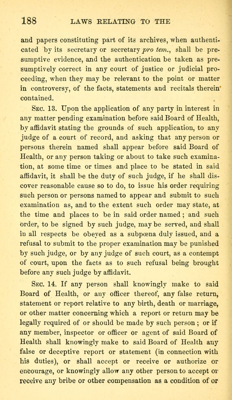 and papers constituting part of its archives, when authenti- cated by its secretary or secretary joro ^em., shall be pre- sumptive evidence, and the authentication be taken as pre- sumptively correct in any court of justice or judicial pro- ceeding, when they may be relevant to the point or matter in controversy, of the facts, statements and recitals therein contained. Sec. 13. Upon the application of any party in interest in any matter pending examination before said Board of Health, by affidavit stating the grounds of such application, to any judge of a court of record, and asking that any person or persons therein named shall appear before said Board of Health, or any person taking or about to take such examina- tion, at some time or times and place to be stated in said affidavit, it shall be the duty of such judge, if he shall dis- cover reasonable cause so to do, to issue his order requiring such person or persons named to appear and submit to such examination as, and to the extent such order may state, at the time and places to be in said order named ; and such order, to be signed by such judge, may be served, and shall in all respects be obeyed as a subpoena duly issued, and a refusal to submit to the proper examination may be punished by such judge, or by any judge of such court, as a contempt of court, upon the facts as to such refusal being brought before any such judge by affidavit. Sec. 14. If any person shall knowingly make to said Board of Health, or any officer thereof, any false return, statement or report relative to any birth, death or marriage, or other matter concerning which a report or return may be legally required of or should be made by such person ; or if any member, inspector or officer or agent of said Board of Health shall knowingly make to said Board of Health any false or deceptive report or statement (in connection with his duties), or shall accept or receive or authorize or encourage, or knowingly allow any other person to accept ov receive any bribe or other compensation as a condition of or