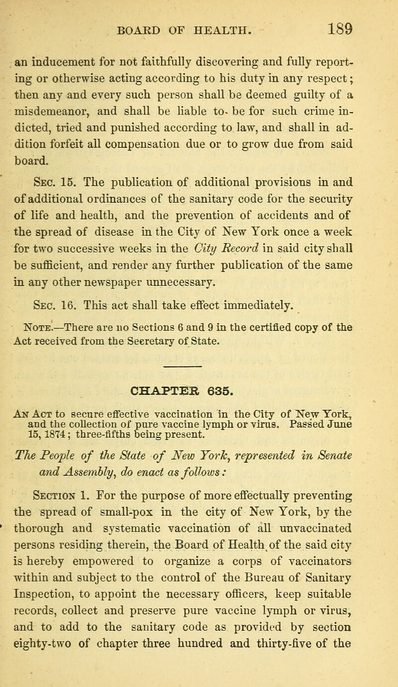 . an inducement for not faithfully discovering and fully report- ing or otherwise acting according to his duty in any respect; then any and every such person shall be deemed guilty of a misdemeanor, and shall be Hable to> be for such crime in- dicted, tried and punished according to law, and shall in ad- dition forfeit all compensation due or to grow due from said board. Sec. 15. The publication of additional provisions in and of additional ordinances of the sanitary code for the security of life and health, and the prevention of accidents and of the spread of disease in the City of New York once a week for two successive weeks in the City Record in said city shall be sufficient, and render any further publication of the same in any other newspaper unnecessary. Sec. 16. This act shall take effect immediately. Note.—There are no Sections 6 and 9 in the certified copy of the Act received from the Secretary of State. CHAPTEH 635. An Act to secure efifective vacciDatlon in the City of New York, and the collection of piu-e vaccine lymph or virus. Passed June 15,1874; three-fifths being present. The People of the State of New York, represented in Senate and Assembly, do enact as follows: Section 1. For the purpose of more effectually preventing the spread of small-pox in the city of New York, by the thorough and systematic vaccination of all unvaccinated persons residing therein, the Board of Health of the said city is hereby empowered to organize a corps of vaccinators within and subject to the control of the Bureau of Sanitary Inspection, to appoint the necessary officers, keep suitable records, collect and preserve pure vaccine lymph or virus, and to add to the sanitary code as provided by section eighty-two of chapter three hundred and thirty-five of the