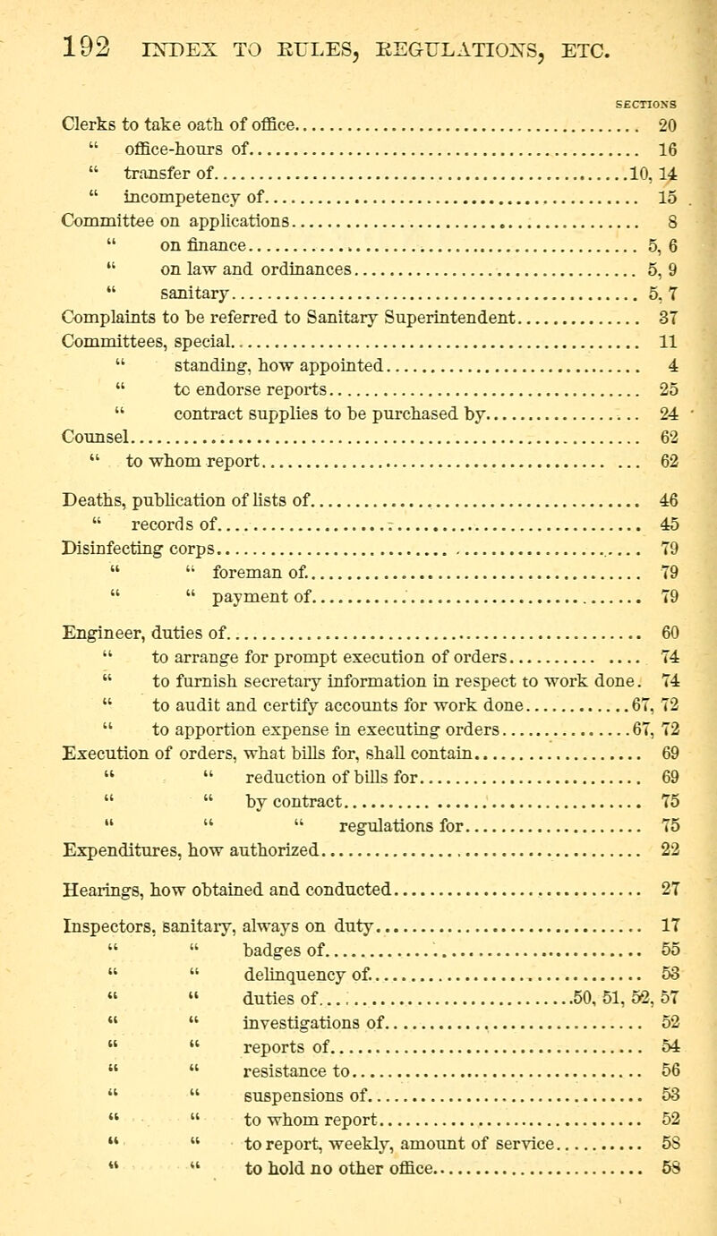 SECTIOSS Clerks to take oath of office 20 office-hours of 16 transfer of 10, 14 incompetency of 15 Committee on apphcations 8 on finance 5,6 on law and ordinances 5, 9 sanitary 5, 7 Complaints to be referred to Sanitary Superintendent 37 Committees, special. 11 standing, how appointed 4 to endorse reports 25 contract supplies to be purchased by 24 Counsel 62 to whom report 62 Deaths, pubUcation of lists of 46 records of ; 45 Disinfecting corps 79 foreman of. 79 payment of 79 Engineer, duties of 60 to arrange for prompt execution of orders 74 to furnish secretary information in respect to work done. 74 to audit and certify accounts for work done 67, 72 to apportion expense in executing orders 67, 72 Execution of orders, what bills for, shall contain 69 reduction of bUls for 69 by contract 75 regulations for 75 Expenditures, how authorised 22 Hearings, how obtained and conducted 27 Inspectors, san tary, always on duty 17 badges of 55 ■ delinquency of. 53 ■ duties of..., 50, 51, 52, 57 investigations of 52 ' reports of 54 • resistance to 56 ' suspensions of 53 ' to whom report 52 to report, weeklj'^, amount of service 5S to hold no other office 53