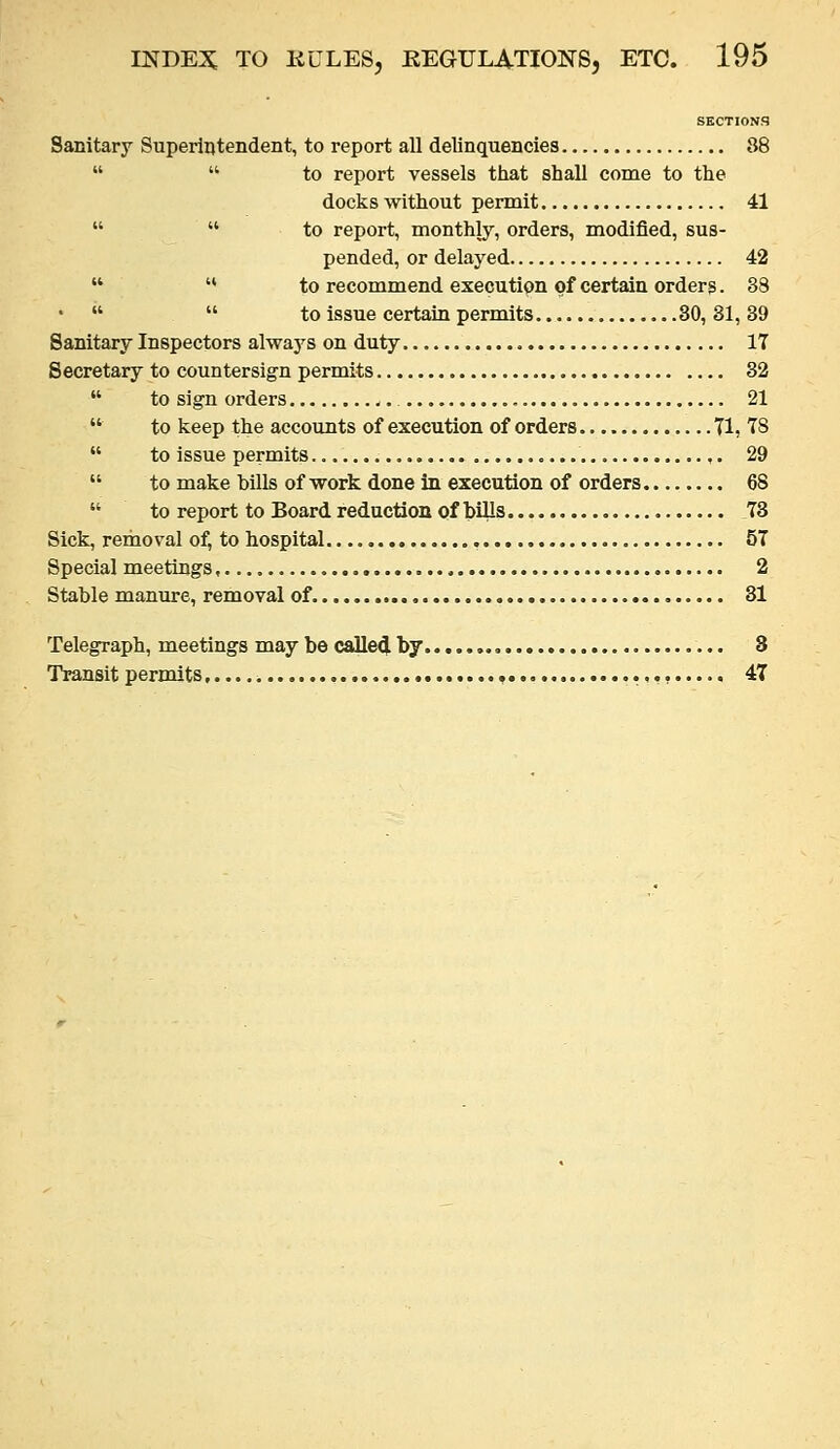 SECTIONS Sanitary Superintendent, to report all delinquencies 88   to report vessels tiiat shall come to tlie docks without permit 41   to report, monthly, orders, modified, sus- pended, or delayed 42  '* to recommend execution of certain orders. 38 *   to issue certain permits 30,31,39 Sanitary Inspectors always on duty 17 Secretary to countersign permits 32  to sign orders ,. 21 to keep the accounts of execution of orders Tl, T8 to issue permits ,. 29 to make bills of work done in execution of orders 68 to report to Board reduction of bills 78 Sick, removal of, to hospital , 57 Special meetings 2 Stable manure, removal of 31 Telegraph, meetings may becalle4by 8 Transit permits 47