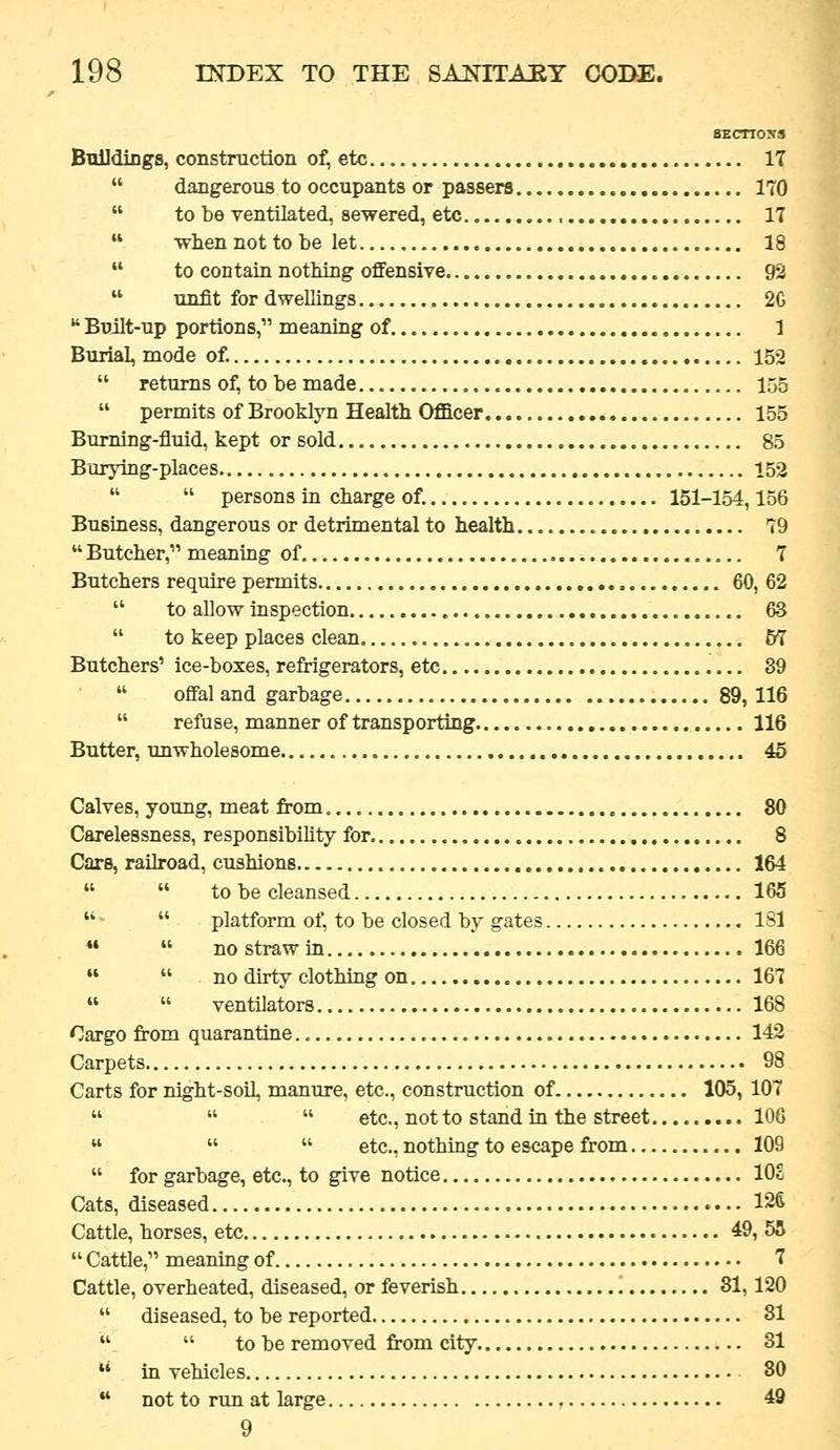 SEcnoss Buildings, construction o^ etc 17  dangerous to occupants or passers 170  to be ventilated, sewered, etc 17  when not to be let 18  to contain nothing offensive 92  unfit for dwellings 2G  Built-up portions, meaning of 1 Burial, mode of. 152  returns of, to be made... 155  permits of Brooklyn Health Officer 155 Burning-fluid, kept or sold. 85 Borying-places 152   persons in charge of. 151-154,156 Business, dangerous or detrimental to health T9  Butcher, meaning of 7 Butchers require permits 60, 62  to allow inspection 63  to keep places clean 57 Butchers' ice-boxes, refrigerators, etc 39  ofiFal and garbage 89,116  refuse, manner of transporting 116 Butter, unwholesome 45 Calves, young, meat from 80 Carelessness, responsibility for 8 Care, railroad, cushions 164   to be cleansed 165   platform of, to be closed by gates ISl   nostrawin 166   no dirty clothing on 167 «  ventilators 168 Cargo from quarantine 142 Carpets 98 Carts for night-soil, manure, etc., construction of 105, 107    etc., not to stand in the street 106    etc., nothing to escape from 109  for garbage, etc., to give notice 10c Cats, diseased 126 Cattle, horses, etc 49, 55  Cattle, meaning of 7 Cattle, overheated, diseased, or feverish 81,120  diseased, to be reported 31 ,  to be removed from city 31 '' in vehicles 80  not to run at large 49 9