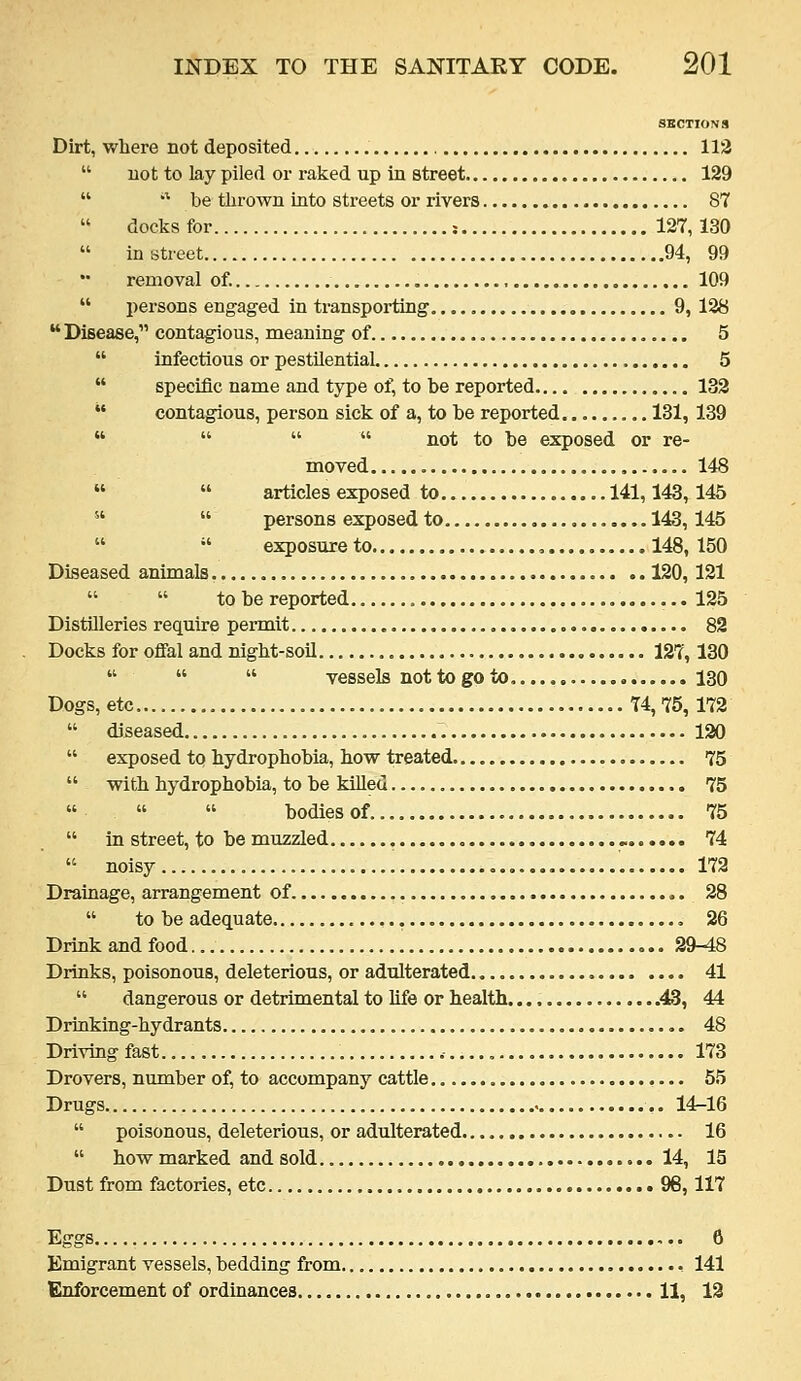 SECTIONS Dirt, where not deposited , 112 not to lay piled or raked up in street 129 be thrown into streets or rivers 87 docks for ; 127,130 in street 94, 99 removal of. 109 persons engaged in transporting 9, 128 contagious, meaning of 5 infectious or pestilential 5 specific name and type of, to be reported 132 contagious, person sick of a, to be reported 131, 139 not to be exposed or re- moved , 148 articles exposed to 141,143,145 persons exposed to 143, 145 exposure to , 148, 150 animals 120, 121 to be reported 125 Distilleries require permit 82 Docks for ofial and night-soil 127,130 vessels not to go to. 130 Dogs, etc 74,75,172 diseased 130 exposed to hydrophobia, how treated 75 with hydrophobia, to be killed 75 bodiesof. 75 in street, to be muzzled , ^ 74 noisy 172 Drainage, arrangement of 28 to be adequate 26 Drink and food 29-48 Drinks, poisonous, deleterious, or adulterated 41 dangerous or detrimental to life or health .43, 44 Drinking-hydrants 48 Driving fast 173 Drovers, number of, to accompany cattle 55 Drugs 14-16 poisonous, deleterious, or adulterated 16 how marked and sold 14, 15 Dust from factories, etc 96,117 Eggs 6 Emigrant vessels, bedding from , 141 Enforcement of ordinances 11, 12