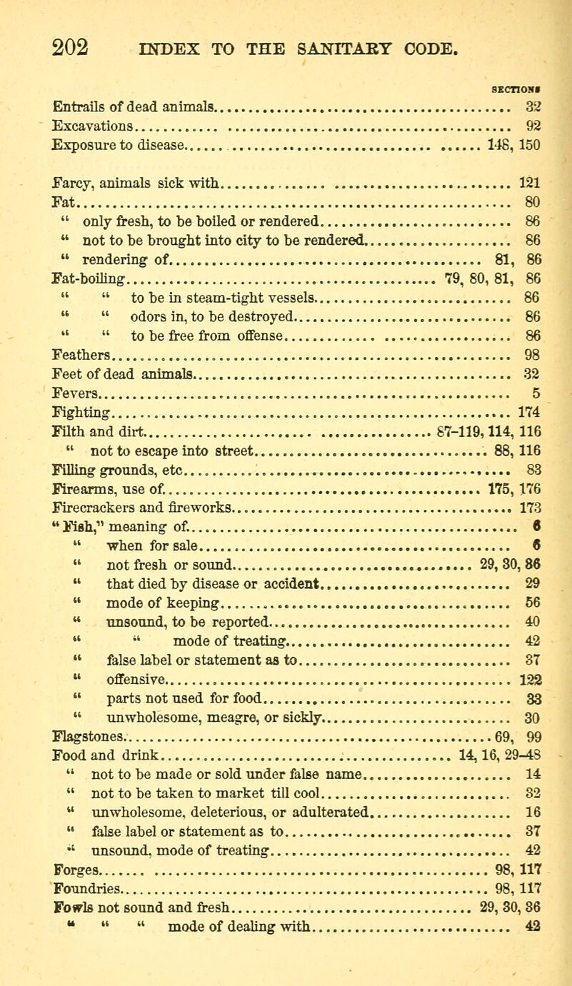 SECnONI Entrails of dead animals 32 Excavations 92 Exposure to disease 148, 150 Farcy, animals sick with 121 Fat 80  only fresh, to be boiled or rendered 86  not to be brought into city to be rendered. 86  rendering of 81, 86 Fat-boiling 79,80,81, 86   to be in steam-tight vessels 86   odors in, to be destroyed 86   to be free from offense 86 Feathers 98 Feet of dead animals 32 Fevers 5 Fighting 174 Filth and dirt 87-119,114,116  not to escape into street 88,116 Filling grounds, etc.... , 83 Firearms, use of. 175,176 Firecrackers and fireworks 173  Fish, meaning of. 6  when for sale 8  notfresh or sound 29,30,86  that died by disease or accident 29  mode of keeping. 56  unsound, to be reported 40   mode of treating 42  false label or statement as to 37  offensive 122  parts not used for food 33  unwholesome, meagre, or sickly 30 Flagstones 69, 99 Food and drink 14,16, 29-4S  not to be made or sold under false name 14  not to be taken to market till cool 32  unwholesome, deleterious, or adulterated 16  false label or statement as to 37  unsound, mode of treating 42 Forges 98,117 Foundries 98,117 Fowls not sound and fresh 29, 30, 36 •*   mode of dealing with 42
