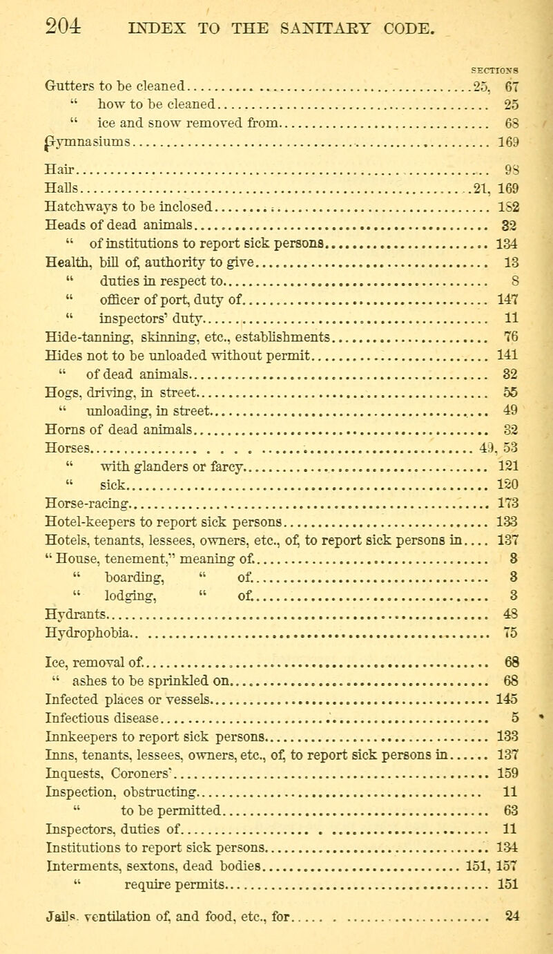 SECTIOXS Gutters to be cleaned 25, 67  how to be cleaned 25  ice and snow removed from 63 Jxymnasiums 169 Hair 9S Halls 21, 169 Hatchways to be inclosed i 1S2 Headsofdead animals 32  of institutions to report sick persons 134 Health, bill of; authority to give 13  duties in respect to S  officer of port, duty of 147  inspectors' duty 11 Hide-tanning, skinning, etc., establishments 76 Hides not to be unloaded without permit 141  of dead animals 32 Hogs, driving, in street 55  imloading, in street ,... 49 Horns of dead animals 32 Horses 49.53  with glanders or farcy 121 sick 120 Horse-racing 173 Hotel-keepers to report sick persons 133 Hotels, tenants, lessees, owners, etc., of; to report sick persons in 137  House, tenement, meaning of. 8  boarding,  of. 8  lodging,  of. 3 Hydrants 43 Hydrophobia 75 Ice, removal of. 68  ashes to be sprinkled on 68 Infected places or vessels 145 Infectious disease 5 Innkeepers to report sick persons 133 Inns, tenants, lessees, o^vners, etc., of, to report sick persons in 137 Inquests, Coroners' 159 Inspection, obstructing 11  to be permitted 63 Inspectors, duties of 11 Institutions to report sick persons 1.34 Interments, sextons, dead bodies 151, 157  require permits 151 Jails, ventilation of, and food, etc., for 24
