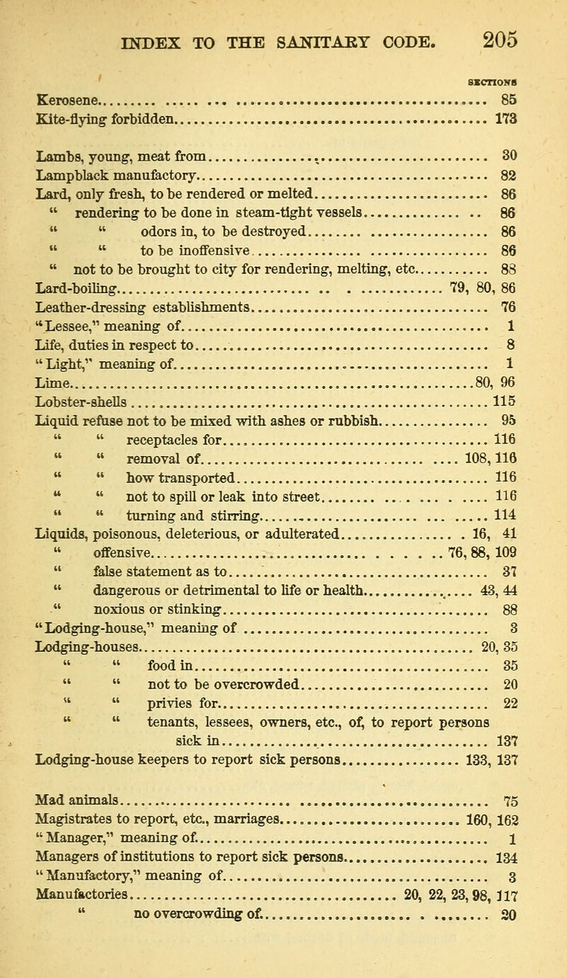 Kerosene 85 Kite-flying forbidden 173 Lambs, young, meat from 30 Lampblack manufactory 82 Lard, only fresh, to be rendered or melted 86  rendering to be done in steam-tight vessels 86   odors in, to be destroyed 86   to be inoffensive 86  not to be brought to city for rendering, melting, etc 88 Lard-boiling 79,80,86 Leather-dressing establishments 76 Lessee, meaning of , 1 Life, duties in respect to 8  Light,'' meaning of. 1 Lime 80, 96 Lobster-shells 115 Liquid refiise not to be mixed with ashes or rubbish 95   receptacles for. 116   removal of 108,116   how transported 116   not to spill or leak into street 116   turning and stirring 114 Liquids, poisonous, deleterious, or adulterated. 16, 41 offensive 76, 88, 109  &lse statement as to 37  dangerous or detrimental to life or health 43, 44  noxious or stinking 88 Lodging-house, meaning of 3 Lodging-houses 20, 35   food in 35   not to be overcrowded 20   privies for 22   tenants, lessees, owners, etc., of, to report persons sick in 137 Lodging-house keepers to report sick persona 133, 137 Mad animals 75 Magistrates to report, etc., marriages 160,162  Manager, meaning of. , 1 Managers of institutions to report sick persons 134  Manufactory, meaning of 3 Manufkctories 20, 22, 23,98,117  no overcrowding of. 20