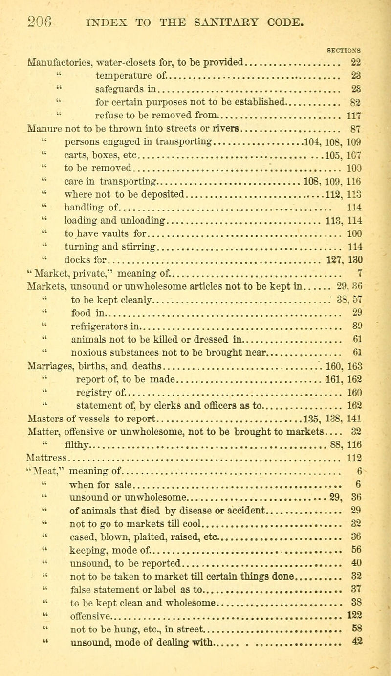 SECTIONS Manufactories, water-closets for, to be provided 22 temperature of. 23 safeguards in 2S for certain purposes not to be established 82 refuse to be removed from 117 Manure not to be thrown into streets or rivers 87 persons engaged in transporting 104,108, 109 carts, boxes, etc 105, 107 to be removed 109 care in transporting 108, 109, 116 where not to be deposited 112, 113 handling of 114 loading and unloading 113, 114 to have vaults for 100 turning and stirring 114 docksfor 127,130 Market, private, meaning of. 7 Markets, unsound or unwholesome articles not to be kept in 29, 36 to be kept cleanly 3S, 57 food in 29 reMgerators in 89 animals not to be killed or dressed in 61 noxious substances not to be brought near 61 Marriages, births, and deaths 160, 163 report o^ to be made 161, 162 registry of. 160 statement oi^ by clerks and officers as to 162 Masters of vessels to report 135, 138, 141 Matter, offensive or unwholesome, not to be brought to markets 32 filthy 88, 116 Mattress 112 Meat, meaning of 6 when for sale 6 unsound or unwholesome 29, 36 of animals that died by disease or accident 29 not to go to markets till cool 32 cased, blown, plaited, raised, etc 36 keeping, mode of. 56 imsound, to be reported 40 not to be taken to market tiU certain things done 32 false statement or label as to 37 to be kept clean and wholesome 38 offensive 122 not to be hung, etc., in street 58 unsound, mode of dealing with 42