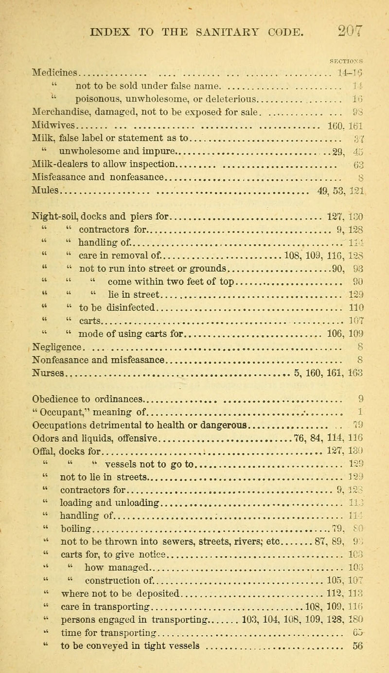 SECTIO.VS Medicines 14r-10  not to be sold under false name 11  poisonous, unwholesome, oi- deleterious lo Merchandise, damaged, not to be exposed for sale 9S Midwives 100,161 Milk, false label or statement as to :y(  unwholesome and impure , ...29, 45 Milk-dealers to allow inspection 63 Misfeasance and nonfeasance , 3 Mules 49, 53, 121 Night-soil, docks and piers for 127, ICO   contractors for... 9,128   handling of. Ill   care in removal of. 108,109,116,123   not to run into street or grounds 90, 93    come within two feet of top 90    he in street 129   to be disinfected 110   carts 107   mode of using carts for 106, 109 Neghgence. 8 Nonfeasance and misfeasance 8 Nurses 5, 160,161, 1S3 Obedience to ordinances 9  Occupant, meaning of .• 1 Occupations detrimental to health or dangerous ,. 79 Odors and liquids, oflFensive 76, 84, 114, 116 Offal, docks for 127, 130    vessels not to go to 129  not to lie in streets 121)  contractors for , 9, 123  loading and unloading ilJ  handling of ; 11  boiUng 79, SO  not to be thrown into sewers, streets, rivers; etc 87, 89, 9 ,  carts for, to give notice ICo *'  how managed 103   construction of. 105, 10 7  where not to be deposited 112, 113  care in transporting 108, 109, llfi  persons engaged in transporting 103, 104, 108, 109, 128, 180  time for transporting C5  to be conveyed in tight vessels 56