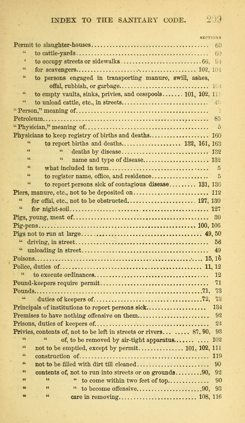 SECTIONS Permit to slaughter-houses 60  to cattle-yards 60 ' to occupy streets or sidewalks 66, SI  for scavengers • 102, 101  to persons engaged in transporting manure, swill, ashes, offal, rubbish, or garbage liA  to empty vaults, sinks, privies, and cesspools 101, 102, li!  to unload cattle, etc., in streets 4'.-  Person, meaning of , Petroleum 85  Physician, meaning of o Physicians to keep registry of births and deaths 160  to report births and deaths 132, 161,163   deaths by disease 132   name and type of disease 132  what included in term 5  to register name, office, and residence 5  to report persons sick of contagious disease 131, 136 Piers, manure, etc., not to be deposited on 112  for offal, etc., not to be obstructed 127,130  for night-soil 127 Pigs, young, meat of 30 Pig-pens 100, 106 Pigs not to run at large 49, 50  driving, in street 56  unloading in street 49 Poisons 15, l6 Police, duties of 11,12  to execute ordinances 12 Pound-keepers require permit 71 Pounds 71, 73  duties of keepers of 72, 73 Principals of institutions to report persons sick 134 Premises to have nothing offensive on them 92 Prisons, duties of keepers of. ■ 24 Privies, contents of, not to be left in streets or rivers 87, 90, 93   of, to be removed by air-tight apparatus 102  not to be emptied, except by permit 101, 102, 111  construction of 119  not to be filled with dkt till cleaned 90  contents of, not to run into streets or on grounds 90, 92    to come within two feet of top 90 **   to become offensive 90, 93 **  care in removing. 108,116