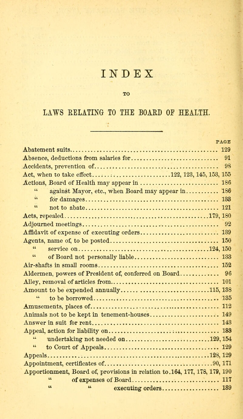 INDEX TO LAWS RELATING TO THE BOARD OF HEALTH. PAGE Abatement suits 129 Absence, deductions from salaries for 91 Accidents, prevention of * 9S Act, when to take effect ; 122,123,145,153,155 Actions, Board of Healtb may appear in 186  against Mayor, etc., when Board may appear in 186  for damages 138  not to abate 121 Acts, repealed 179,180 Adjourned meetings 92 AflBdavit of expense of executing orders 139 Agents, name of, to be posted 150  service on 124,150  of Board not personally liable 133 Air-shafts in small rooms 152 Aldermen, powers of President of, conferred on Board 96 Alley, removal of articles from 101 Amount to be expended annually 115,13S  to be borrowed 135 Amusements, places of 112 Animals not to be kept in tenement-houses 149 Answer in suit for rent 143 Appeal, action for liability on ; 183  undertaking not needed on , 129,154  to Court of Appeals 129 Appeals 128,129 Appointment, certificates of 90,171 Apportionment, Board of, provisions in relation to.164,177,178,179,190 of Board 117 executing orders 189