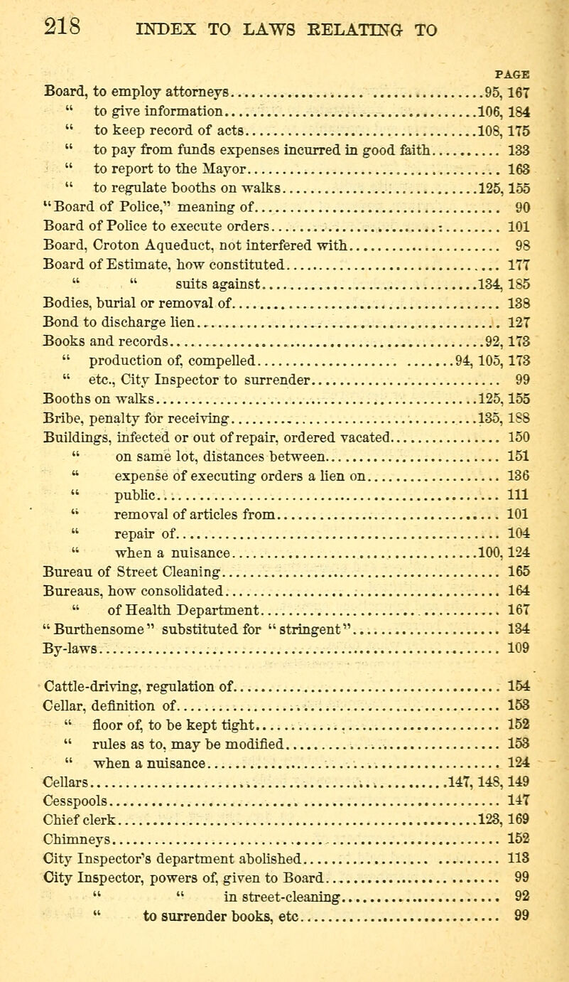 PAGE Board, to employ attorneys 95,167  to give information 106, 184  to keep record of acts 108,175  to pay from funds expenses incurred in good feith 133  to report to the Mayor 168  to regulate booths on walks 125,155  Board of Police, meaning of 90 Board of Police to execute orders -. 101 Board, Croton Aqueduct, not interfered with 98 Board of Estimate, how constituted 177   suits against 134,185 Bodies, burial or removal of 138 Bond to discharge lien 127 Books and records 92,173  production of, compelled 94,105,173  etc., City Inspector to surrender 99 Booths on walks 125,155 Bribe, penalty for receiving 135,1S8 Buildings, infected or out of repair, ordered vacated 150  on same lot, distances between 151  expense of executing orders a hen on 136  pubhc Ill  removal of articles from 101  repau- of 104  when a nuisance 100,124 Bureau of Street Cleaning 165 Bureaus, how consolidated 164  of Health Department 167  Burthensome  substituted for  stringent 134 By-laws 109 • Cattle-driving, regulation of. 154 Cellar, definition of 153  floor of, to be kept tight , 152  rules as to, may be modified 153  whenamdsance 124 Cellars 147,148,149 Cesspools 147 Chief clerk 123,169 Chimneys 152 City Inspector'^s department abolished 113 City Inspector, powers of, given to Board 99   in street-cleaning 92  to surrender books, etc 99