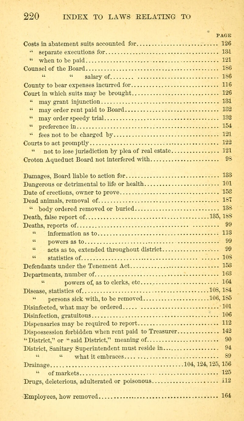 PAGE Costs in abatement suits accounted for 126 •' separate executions for l&l  when to be paid 121 Counsel of the Board 1S6   salary of 1S6 County to bear expenses incurred for 116 Court in which suits may be brought 126  may grant injunction ISl  may order rent paid to Board 132  may order speedy trial 132  preference in 15i  fees not to be charged by 121 Courts to act promptly • 122  not to lose jurisdiction by plea of real estate ,.. 121 Croton Aqueduct Board not interfered vnth. 9S Damages, Board liable to action for 133 Dangerous or detrimental to life or health 101 Date of erections, owner to prove 153 Dead animals, removal of 18T  body ordered removed or buried 13S Death, false report of 135,18S Deaths, reports oi 99  information as to 113  powers as to 99  acts as to, extended throughout district 99  statistics of 108 Defendants under the Tenement Act 153 Departments, nximber of 163  powers o:^ as to clerks, etc 164 Disease, statistics of 108,184  persons sick with, to be removed 106,185 Disinfected, what may be ordered ' 101 Disinfection, gratuitous 106 Dispensaries may be required to report 112 Dispossession forbidden when rent paid to Treasurer 142  District, or  said District, meaning of 90 District, Sanitary Superintendent must reside in 94   what it embraces 89 Drainage 104,124,125,156  of markets 125 Drugs, deleterious, adulterated or poisonous 112 Employees, how removed 164