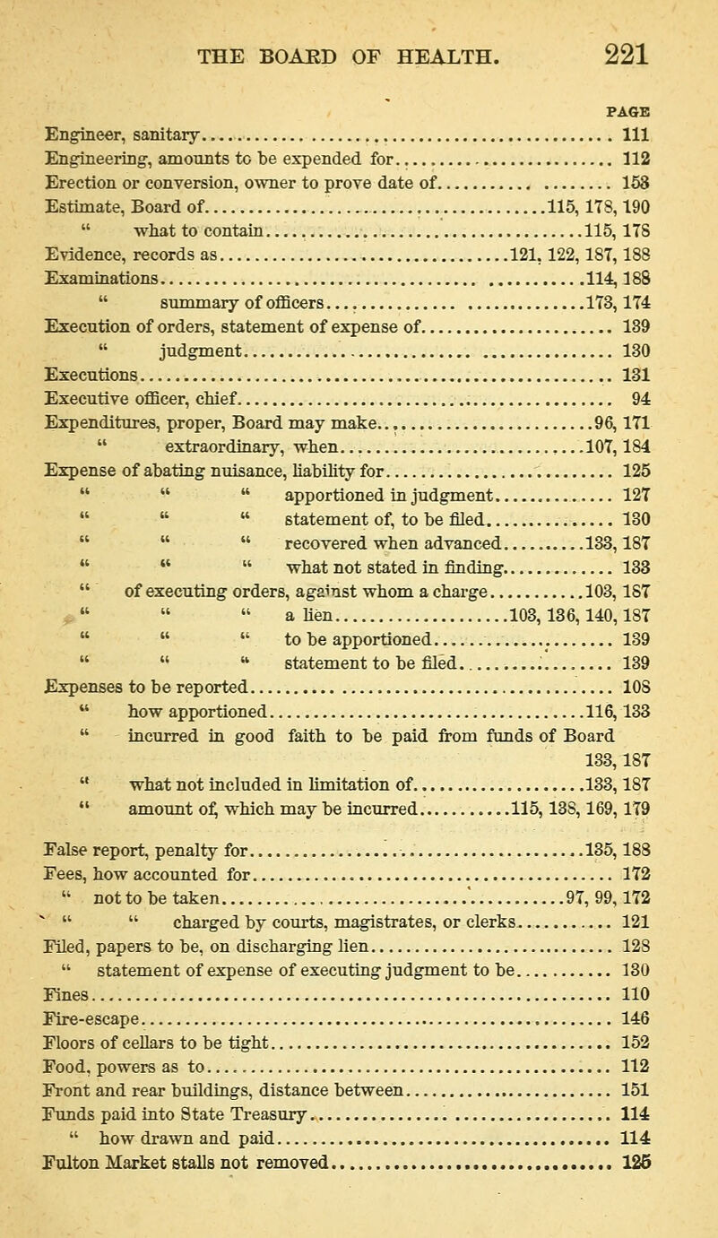 PAGE Engineer, sanitary Ill Engineering, amounts to be expended for 112 Erection or conversion, owner to prove date of 158 Estimate, Board of 115,178,190  wliat to contain 115, ITS Evidence, records as 121,122,187,188 Examinations 114,188  summary of oflBcers 173,174 Execution of orders, statement of expense of 189  judgment 130 Executions 131 Executive officer, chief 94 Expenditures, proper. Board may make 96,171  extraordinary, wlien 107,184 Expense of abating nuisance, liability for 125    apportioned in judgment 127    statement of, to be ffled 180    recovered when advanced 183,187    what not stated in finding 133  of executing orders, against whom a charge 103,187 ,.   alien 103,136,140,187    to be apportioned 139    statement to be filed. 139 Expenses to be reported 108  how apportioned 116,133  incurred in good faith to be paid from funds of Board 133,187  what not included in limitation of 133,187  amount o:^ which may be incurred 115,138,169,179 Ealse report, penalty for '..■ 135,188 Fees, how accounted for 172  not to be taken ' 97, 99,172    charged by courts, magistrates, or clerks 121 Filed, papers to be, on discharging lien 128  statement of expense of executing judgment to be 130 Fines 110 Fire-escape 146 Floors of cellars to be tight 152 Food, powers as to 112 Front and rear buildings, distance between 151 Funds paid into State Treasury 114  how drawn and paid 114 Fulton Market stalls not removed 126