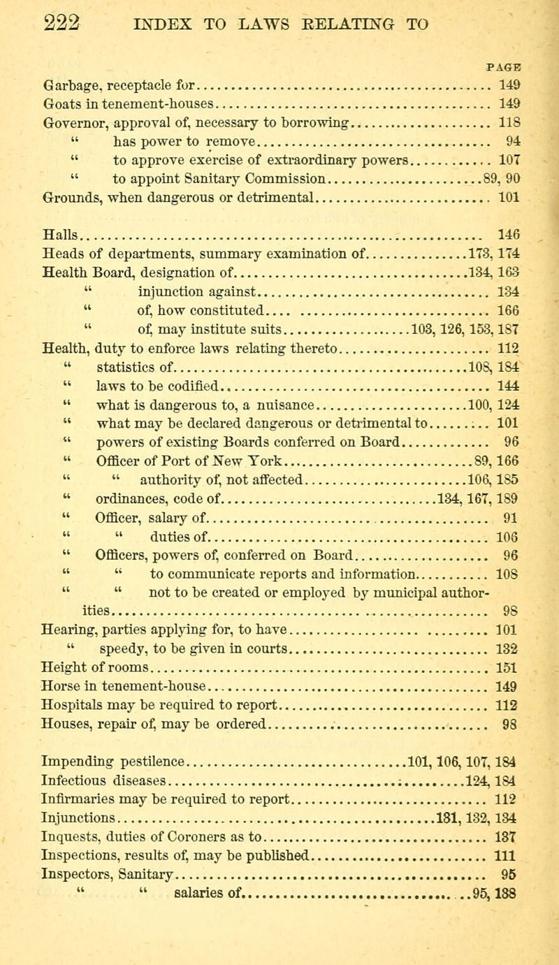 PAGE Garbage, receptacle for 149 Goats in tenement-houses 149 Governor, approval of, necessary to borrowing 118  has power to remove 94  to approve exercise of extraordinary powers 107  to appoint Sanitary Commission 89, 90 Grounds, when dangerous or detrimental 101 Halls 146 Heads of departments, summary examination of 173,174 Health Board, designation of 134,163  injunction against 134  of, how constituted 166  of; may institute suits 103,126, 153,187 Health, duty to enforce laws relating thereto 112  statistics of 108,184  laws to be codified 144  what is dangerous to, a nuisance 100, 124  what may be declared dangerous or deMmental to ;.. 101  powers of existing Boards conferred on Board 96  Officer of Port of New Tork 89,166   authority of, not affected 106,185  ordinances, code of 134,167,189  Officer, salary of 91   duties of 108  Officers, powers of, conferred on Board 96   to communicate reports and information 108   not to be created or employed by municipal author- ities 98 Hearing, parties applying for, to have 101  speedy, to be given in courts 132 Height of rooms 151 Horse in tenement-house 149 Hospitals may be required to report 112 Houses, repair o^ may be ordered 98 Impending pestilence 101,106,107,184 Infectious diseases ; 124,184 Infirmaries may be required to report 112 Injunctions 181,132,134 Inquests, duties of Coroners as to 13T Inspections, results of, may be published Ill Inspectors, Sanitary 95   salaries of. ,.95,188