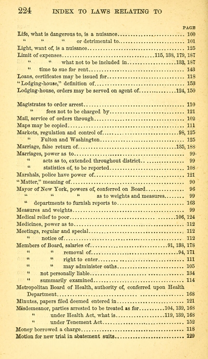PAGE Life, what is dangerous to, is a nnisance 100    or detrimental to 101 Light, want of, is a nuisance 125 Lrmit of expenses 115,138,179,187   what not to be included in 133,187  time to sue for rent ,. 143 Loans, certificates may be issued for 118 Lodging-house, definition of 153 Lodging-house, orders may be served on agent of 124,150 Magistrates to order arrest 110  fees not to be charged by 121 Mail, service of orders through 102 Maps may be copied Ill Markets, regulation and control of 98,125  Fulton and Washington 125 Marriage, false return of 135,188 Marriages, power as to 99-  acts as to, extended throughout district 99  statistics of, to be reported 108 Marshals, police have power of 121  Matter, meaning of 90 Mayor of New York, powers of, conferred on Board 96    as to weights and measures 99  departments to furnish reports to 163 Measures and weights 99 Medical relief to poor 106,124 Medicines, power as to 112 Meetings, regular and special , 112  noticeof 112 Members of Board, salaries of 91,188,178   removal of 94,171   right to enter Ill   may administer oaths , 105  not personally liable 134  summarily examined 114 Metropolitan Board of Health, authority of, conferred upon Health Department 168 Minutes, papers filed deemed entered in 121 Misdemeanor, parties arrested to be treated as for 104,139,168  under Health Act, what is 119,139,168  under Tenement Act 152 Money borrowed a charge 118