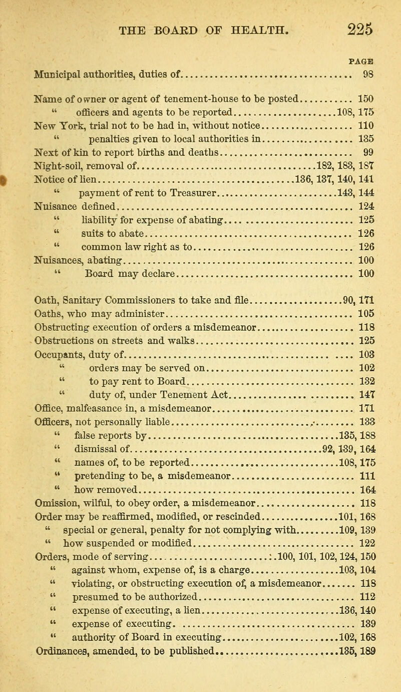 PAQB Municipal authorities, duties of 98 Name of ovrner or agent of tenement-house to be posted 150  oflScers and agents to be reported 108,175 New York, trial not to be had in, without notice 110  penalties given to local authorities in 135 Next of kia to report births and deaths 99 Night-soil, removal of 182,183,187 Notice of lien 136,137,140,141  payment of rent to Treasurer 143,144 Nuisance defined. 124  liability for expense of abating 125  suits to abate 126  common law right as to 126 Nuisances, abating 100  Board may declare 100 Oath, Sanitary Commissioners to take and file 90,171 Oaths, who may administer 105 Obstructing execution of orders a misdemeanor 118 Obstructions on streets and walks 125 Occupants, duty of 103  orders may be served on 102  to pay rent to Board 132  duty of, under Tenement Act 147 OflSce, malfeasance in, a misdemeanor 171 Officers, not personally liable ,• 133  false reports by 185,188  dismissal of 92,139,164  names of, to be reported 108,175  pretending to be, a misdemeanor Ill  how removed 164 Omission, wilful, to obey order, a misdemeanor 118 Order may be reaffirmed, modified, or rescinded 101,168  special or general, penalty for not complying with 109,139  how suspended or modified 122 Orders, mode of serving : .100,101,102,124,150  against whom, expense of, is a charge 103,104  violating, or obstructing execution o^ a misdemeanor 118  presumed to be authorized 112  expense of executing, a lien .136,140  expense of executing 139  authority of Board in executing 102,168 Ordinancee, amended, to be published 135,189