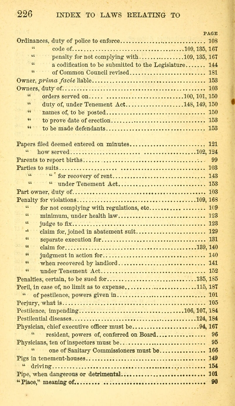 PAGE Ordinances, duty of police to enforce 108 code of 109,135,16T  penalty for not complying with 109,135, 167  a codification to be submitted to the Legislature 144  of Common Council revised 181 Owner, prima facie liable 153 Owners, duty of 103  orders served on 100,101,150  duty of, under Tenement Act 148,149,150  names of, to be posted 150  to prove date of erection 153  to be made defendants 153 Papers filed deemed entered on minutes 121  howserved 102,124 Parents to report births •... 99 Parties to suits 103   * for recovery of rent 143   under Tenement Act 153 Part owner, duty of 103 Penalty for violations 109,163  for not complying with regulations, etc 1C9  minimum, under health law 123  judgetofix 123 •' claim for, joined in abatement suit 129  separate execution for 131  claim for 139,140  judgment in action for 140  when recovered by landlord 141  under Tenement Act 152 Penalties, certain, to be sued for 135,185 Peril, in case of, no limit as to expense 115,18T  of pestilence, powers given in 101 Perjury, what is 105 Pestilence, impending 106, lOT, 184 Pestilential diseases 124,184 Physician, chief executive officer must be 94,167  resident, powers of, conferred on Board 96 Physicians, ten of inspectors must be.. _ 95  one of Sanitary Commissioners must be 166 Pigs in tenement-houses 149  driving 154 Pipe, when dangerous or detrimental 101 Place, meaning of. 90