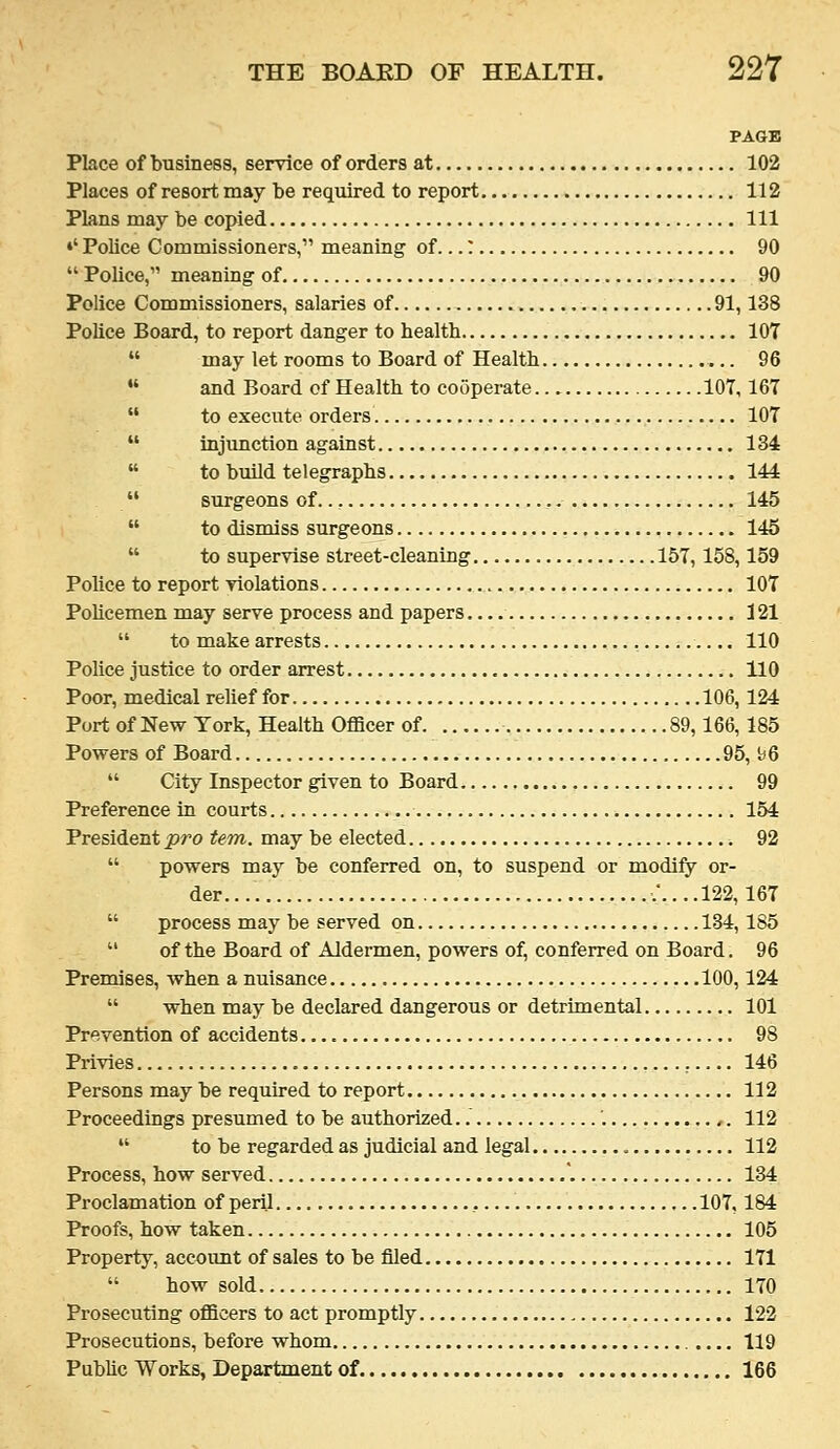 PAGE Place of business, service of orders at 102 Places of resort may be required to report 112 Plans may be copied Ill •' Police Commissioners, meaning of...: 90  Police, meaning of 90 Police Commissioners, salaries of 91,138 Police Board, to report danger to health 107  may let rooms to Board of Health 96  and Board of Health to cooperate 107,167  to execute orders 107  injunction against 134  to build telegraphs 144  surgeons of.., 145  to dismiss surgeons 145  to supervise street-cleaning 157,158,159 Police to report violations 107 PoUcemen may serve process and papers 121  to make arrests 110 Police justice to order arrest HO Poor, medical relief for 106,124 Port of New York, Health Officer of 89,166, 185 Powers of Board 95, b6  City Inspector given to Board 99 Preference in courts 154 President pro tern, may be elected 92  powers may be conferred on, to suspend or modify or- der.... .'....122,167  process may be served on 134, 185  of the Board of Aldermen, powers of, conferred on Board. 96 Premises, when a nuisance 100,124  when may be declared dangerous or detrimental 101 Prevention of accidents 98 Privies 146 Persons may be required to report 112 Proceedings presumed to be authorized..' '. 112  to be regarded as judicial and legal 112 Process, how served '. 134 Proclamation of peril 107,184 Proofs, how taken 105 Property, account of sales to be filed 171  how sold 170 Prosecuting officers to act promptly 122 Prosecutions, before whom 119 Public Works, Department of 166
