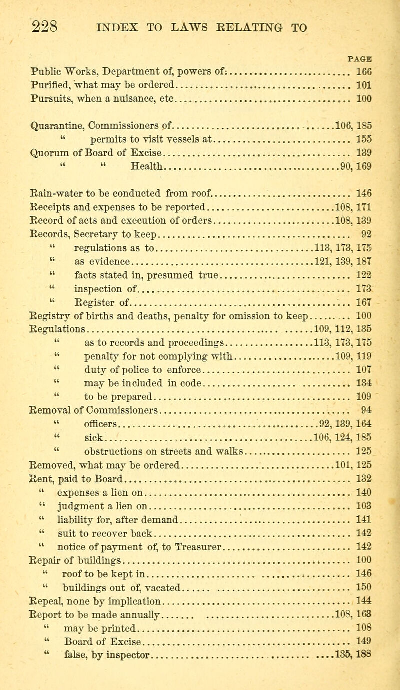 PAGE Public Works, Department of, powers of: 166 Purified, what may be ordered 101 Pursuits, when a nuisance, etc 100 Quarantine, Commissioners of ......106,185  permits to visit vessels at 155 Quorum of Board of Excise 139 Health 90,169 Eain-water to be conducted from roof. 146 Keceipts and expenses to be reported 108,171 Eecord of acts and execution of orders 108,139 Eecords, Secretary to keep 92  regulations as to 113,173,175  as evidence 121,139, 187  facts stated in, presxmied true 122  inspection of 173  Eegister of 167 Eegistry of births and deaths, penalty for omission to keep 100 Eegulations 109,112,135  as to records and proceedings 113,173,175  penalty for not complying with 109,119  duty of police to enforce 107  may be included in code 134  to be prepared 109 Kemoval of Commissioners 94  officers 92,139,164 sick 106,124, 185  obstructions on streets and walks 125 Eemoved, what may be ordered 101,125 Eent, paid to Board 132 expenses a lien on 140 judgment a lien on 103 liabUity for, after demand 141 suit to recover back 142 notice of payment of^ to Treasurer 142 Eepair of buildings 100  rooftobekeptin 146  buildings out of, vacated 150 Eepeal, none by implication 144 Eeport to be made annually 108,163  may be printed 108  Board of Excise 149  false, by inspector 135,188