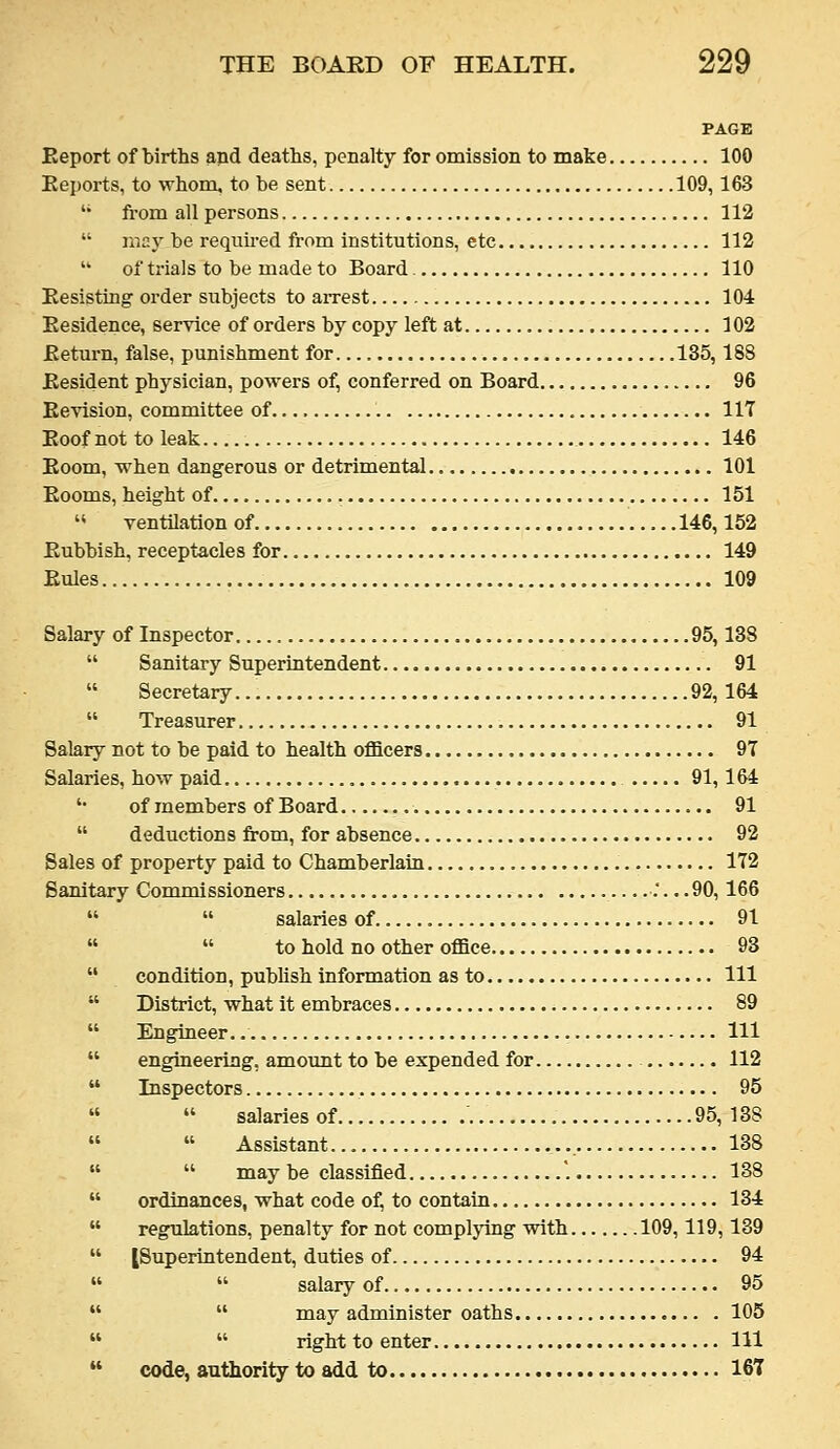 PAGE Eeport of births and deaths, penalty for omission to make 100 Eeports, to whom, to be sent 109, 163  fi-om all persons 112  may be requii-ed from institutions, etc 112 • of trials to be made to Board 110 Eesisting order subjects to arrest 104 Eesidence, service of orders by copy left at 102 Ketui-n, false, punishment for 135,188 Eesident physician, powers of, conferred on Board 96 Eevision, committee of 117 Eoof not to leak 146 Eoom, when dangerous or detrimental 101 Eooms, height of 151 '* ventllatlonof 146,152 Eubbish, receptacles for 149 Eules 109 Salary of Inspector 95,138  Sanitary Superintendent 91  Secretary 92, 164  Treasurer 91 Salary not to be paid to health officers 97 Salaries, how paid 91,164 '• of members of Board 91  deductions from, for absence 92 Sales of property paid to Chamberlain 172 Sanitary Commissioners :... 90,166   salaries of 91   to hold no other office 93  condition, publish information as to Ill  District, what it embraces 89  Engineer. Ill  engineering, amount to be expended for 112  Inspectors 95   salaries of 95, 138   Assistant 138   may be classified '. 138  ordinances, what code of, to contain 134  regulations, penalty for not complying with 109,119,139  [Superintendent, duties of 94 »  salaryof 95   may administer oaths 105   right to enter Ill  code, authority to add to 167
