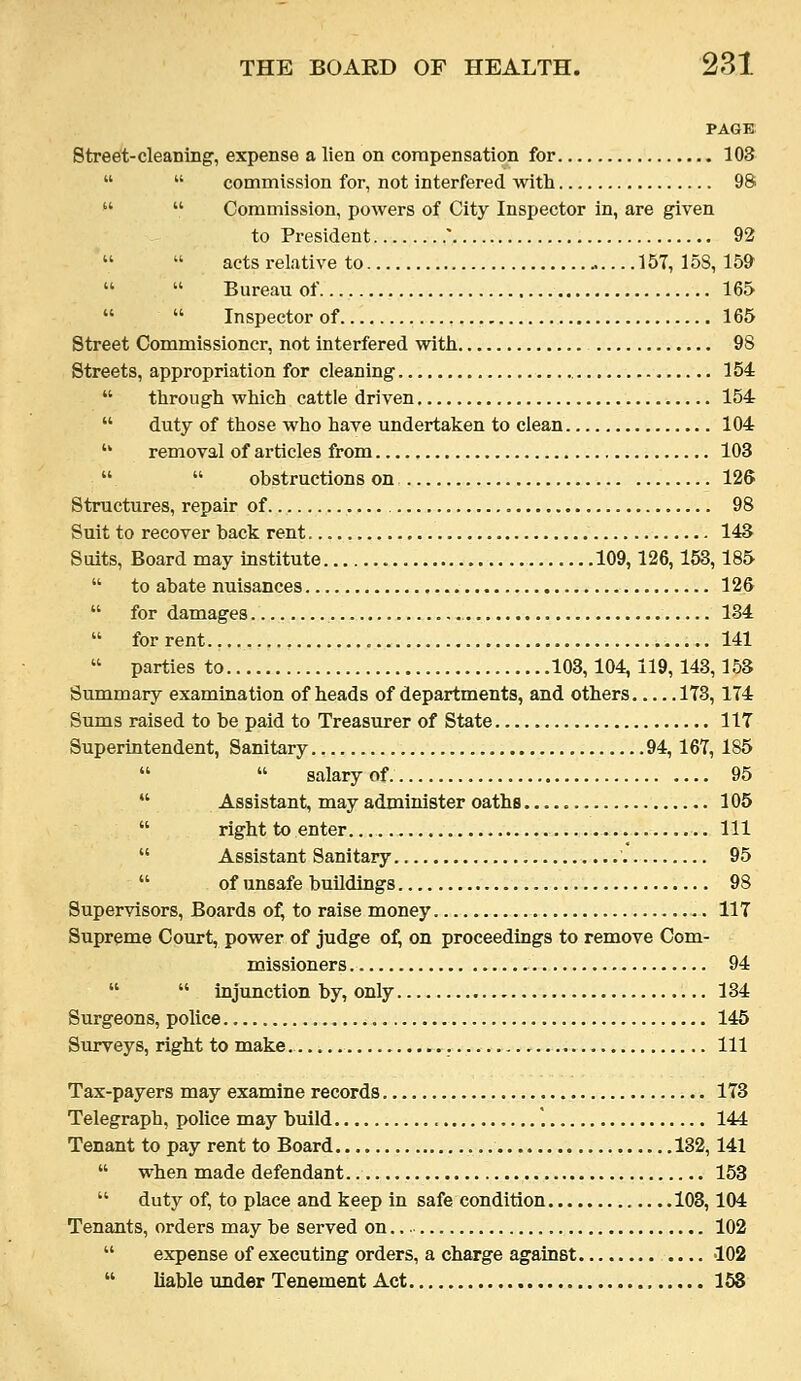 PAGE Street-cleaning', expense a lien on compensation for 103   commission for, not interfered with 98   Commission, powers of City Inspector in, are given to President  92   acts relative to 157,158,159   Bureau of 165   Inspector of 165 Street Commissioner, not interfered with 98 Streets, appropriation for cleaning 154  through which cattle driven 154  duty of those who have undertaken to clean 104  removal of articles from 103   obstructions on 126 Structures, repair of 98 Suit to recover back rent 143 Suits, Board may institute 109,126,153,185  to abate nuisances 126  for damages 134  for rent 141  parties to 103,104, 119, 143,153 Summary examination of heads of departments, and others 173,174 Sums raised to be paid to Treasurer of State 117 Superintendent, Sanitary 94, 167, 185   salary of 95  Assistant, may administer oaths 105  right to enter. Ill  Assistant Sanitary 95  of unsafe buildings 98 Supervisors, Boards o^ to raise money 117 Supreme Court, power of judge of, on proceedings to remove Com- missioners 94   injunction by, only 134 Surgeons, police 145 Surveys, right to make. Ill Tax-payers may examine records 173 Telegraph, police may build '. 144 Tenant to pay rent to Board 132,141  when made defendant 153  duty of, to place and keep in safe condition 103,104 Tenants, orders may be served on 102  expense of executing orders, a charge against 102  liable under Tenement Act 158