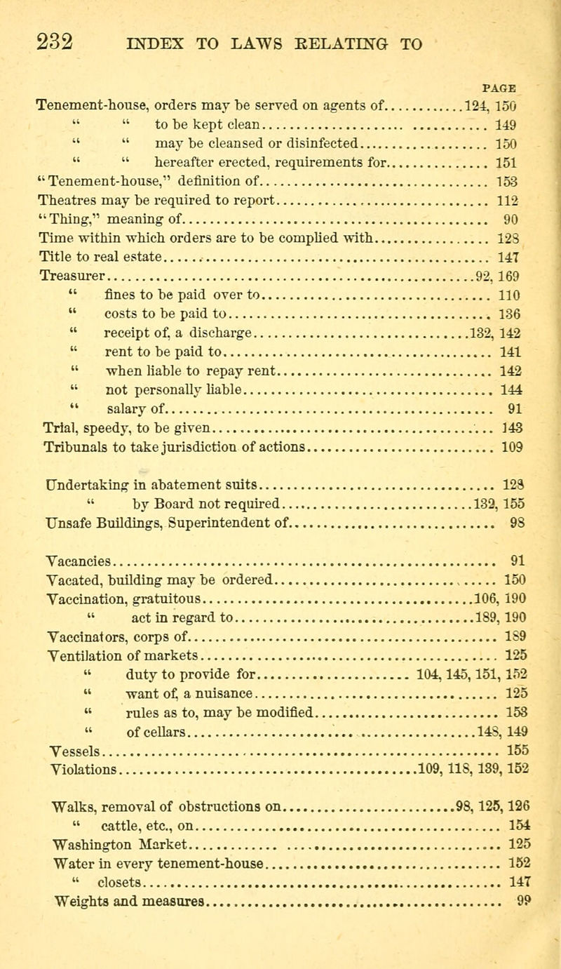 PAGE Tenement-house, orders may be served on agents of 124, 150   to be kept clean 149   may be cleansed or disinfected 150   hereafter erected, requirements for 151  Tenement-house, definition of 153 Theatres may be required to report , 112  Thing, meaning of 90 Time within which orders are to be complied with 12S Title to real estate 147 Treasurer 92,169  fines to be paid over to 110  costs to be paid to 136  receipt of, a discharge 132, 142  rent to be paid to 141  when liable to repay rent 142  not personally Uable 144  salary of 91 Trial, speedy, to be given ]43 Tribunals to take jurisdiction of actions 109 Undertaking in abatement suits 129  by Board not required 132,155 Unsafe Buildings, Superintendent of 98 Yacancies 91 Vacated, building may be ordered 150 Vaccination, gratuitous 106, 190  act in regard to 189,190 Vaccinators, corps of 1S9 Ventilation of markets 125  duty to provide for 104,145,151,152  want 0^ a nuisance 125  rules as to, may be modified 153  of cellars 14S, 149 Vessels 155 Violations 109,118,139,152 Walks, removal of obstructions on 98,125,126  cattle, etc., on 154 Washington Market 125 Water in every tenement-house 152  closets 14T Weights and measures 99
