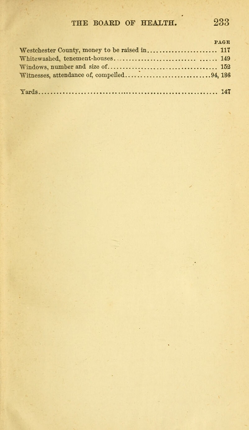PAGE Westchester County, money to be raised in 117 ■Whitewashed, tenement-houses 149 Windows, number and size of 152 Witnesses, attendance of, compelled .' 94,186 Yards 147