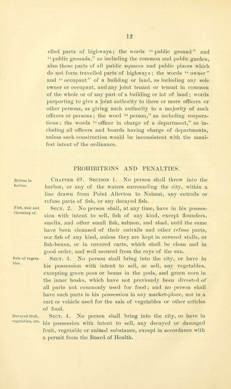 elled parts of highways; the words public ground and public grounds, as including the common and public garden, also those parts of all public squares and public places which do not form travelled parts of highways ; the words  owner and occupant of a building or land, as including any sole owner or occupant, and any joint tenant or tenant in common of the whole or of an}' part of a building or lot of laud ; words purporting to give a joint authority to three or more officers or other persons, as giving such authority to a majority of such officers or persons; the word  person, as including corpora- tions; the words officer in charge of a department, as in- cluding all officers and boards having charge of departments, unless such construction would be inconsistent with the mani- fest intent of the ordinance. Refuse in harbor. Fish, sale and cleansing of. PROHIBITIONS AND PENALTIES. Chapter 49. Section 1. No person shall throw into the harbor, or any of the waters surrounding the city, within a line drawn from Point Allerton to Nahant, any entrails or refuse parts of fish, or any decayed fish. Sect. 2. No person shall, at any time, have in his posses- sion with intent to sell, fish of any kind, except flounders, smelts, and other small fish, salmon, and shad, until the same have been cleansed of their entrails and other refuse parts, nor fish of any kind, unless they are kept in covered stalls, or fish-boxes, or in covered carts, which shall be clean and in good order, and well secured from the rays of the sun. Sect. 3. No person shall bring into the city, or have in his possession with intent to sell, or sell, any vegetables, excepting green peas or beans in the pods, and green corn in the inner husks, which have not previously been divested of all parts not commonly used for food; and no person shall have such parts in his possession in any market-place, nor in a cart or vehicle used for the sale of vegetables or other articles of food. Sect. 4. No person shall bring into the city, or have in vegetables, etc. ^jg pOSSessioa vvitb intent to sell, any decayed or damaged fruit, vegetable or animal substance, except in accordance with a permit from the Board of Health. Sale of vegeta- bles. Decayed fruit,