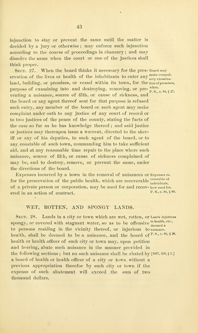 injunction to sta}' or prevent the same until the matter is decided by a jury or otherwise ; may enforce such injunction according to the course of proceedings in chancery ; and may dissolve the same when the court or one of the justices shall think proper. Sect. 27. When the board thinks it necessary for the pres-Board may ervation of the lives or health of the inhabitants to enter any make comPul- J sory examma- land, building, or premises, or vessel within its town, for the tion of premises, purpose of examining into and destroying, removing, or pre- ™h*a venting a nuisance, source of filth, or cause of sickness, and the board or any agent thereof sent for that purpose is refused such entry, any member of the board or such agent may make complaint under oath to any justice of any court of record or to two justices of the peace of the county, stating the facts of the case so far as he has knowledge thereof; and said justice or justices may thereupon issue a warrant, directed to the sher- iff or any of his deputies, to such agent of the board, or to any constable of such town, commanding him to take sufficient aid, and at any reasonable time repair to the place where such nuisance, source of filth, or cause of sickness complained of may be, and to destroy, remove, or prevent the same, under the directions of the board. Expenses incurred by a town in the removal of nuisances or Expenses re- for the preservation of the public health, which are recoverable coyerable of 1 l individuals, of a private person or corporation, may be sued for and recov-how sued for. ered in an action of contract. p. 8., c. so, § so. WET, ROTTEN, AND SPONGY LANDS. Sect. 28. Lands in a city or town which are wet, rotten, or Lands injurious spongy, or covered with stagnant water, so as to be offensive t0health> etc-> 1 °J 7 ° deemed a to persons residing in the vicinity thereof, or injurious to nuisance, health, shall be deemed to be a nuisance,.and the board 0fp-s-.c-80> §28- health or health officer of such city or town may, upon petition and hearing, abate such nuisance in the manner provided in the following sections ; but no such nuisance shall be abated by [1887,33s, § i.] a board of health or health officer of a city or town without a previous appropriation therefor by such city or town if the expense of such abatement will exceed the sum of two thousand dollars.