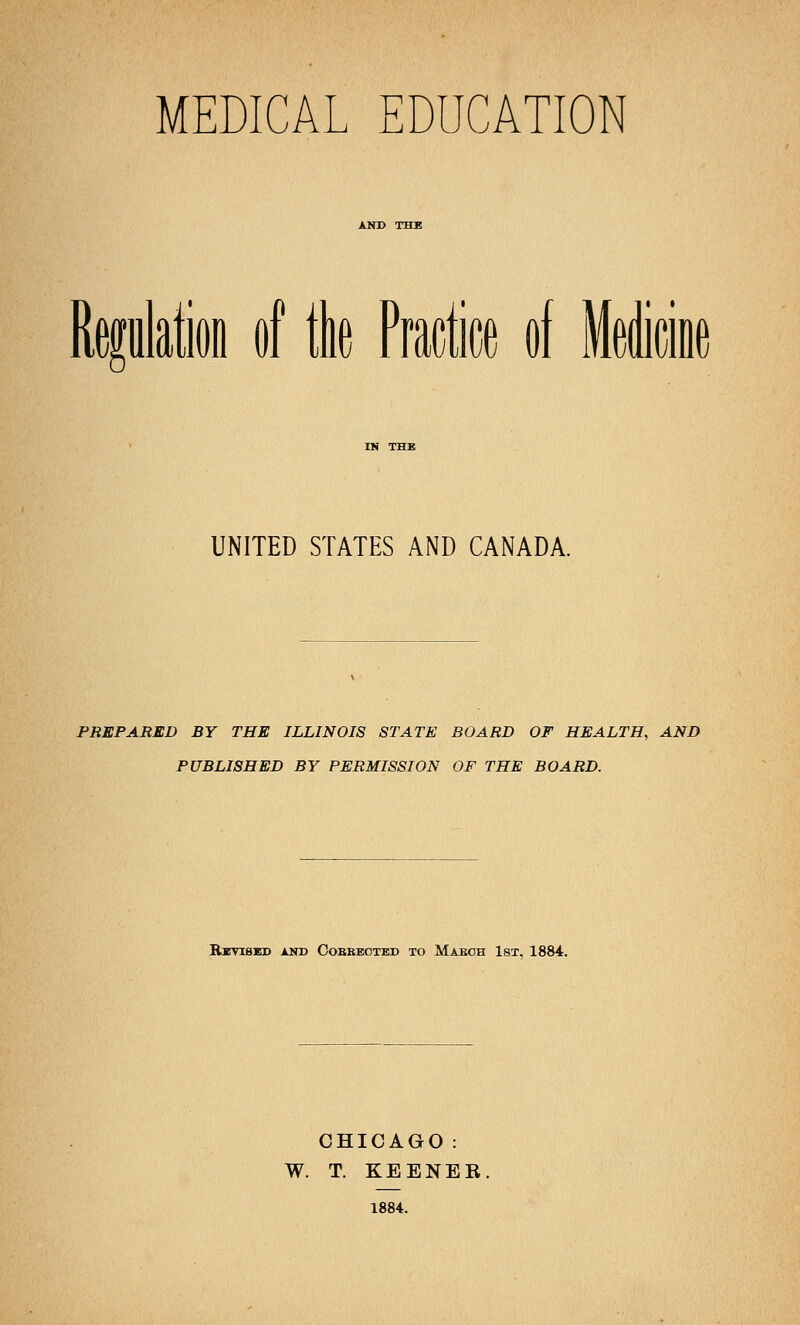 MEDICAL EDUCATION UNITED STATES AND CANADA. PREPARED BY THE ILLINOIS STATE BOARD OF HEALTH, AND PUBLISHED BY PERMISSION OF THE BOARD. Revised and Cobbected to Maboh 1st, 1884. CHICAGO: W. T. KEENEE. 1884.