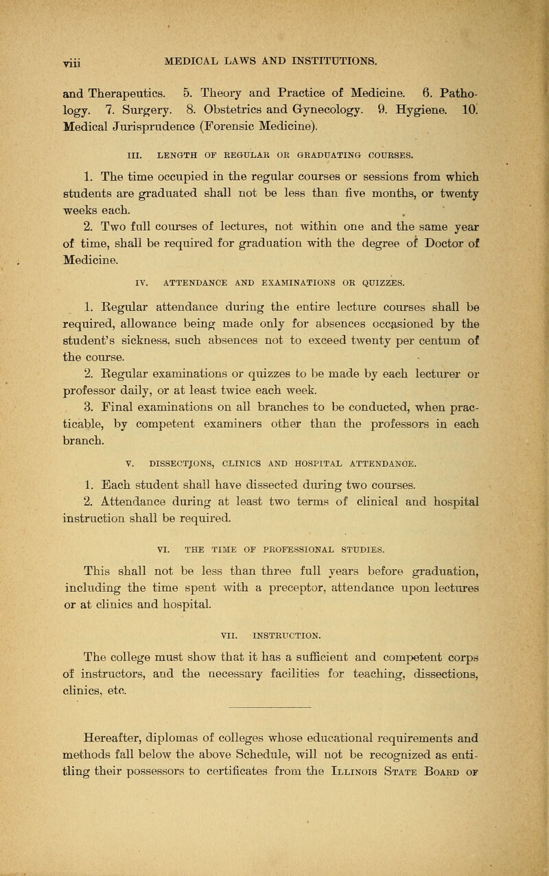 and Therapeutics. 5. Theory and Practice of Medicine. 6. Patho- logy. 7. Surgery. 8. Obstetrics and Gynecology. 9. Hygiene. 10. Medical Jurisprudence (Forensic Medicine). III. LENGTH Or REGULAR OR GRADUATING COURSES. 1. The time occupied in the regular courses or sessions from which students are graduated shall not be less than five months, or twenty weeks each. 2. Two full courses of lectures, not within one and the same year of time, shall be required for graduation with the degree of Doctor of Medicine. IV. ATTENDANCE AND EXAMINATIONS OR QUIZZES. 1. Regular attendance during the entire lecture courses shall be required, allowance being made only for absences occasioned by the student's sickness, such absences not to exceed twenty per centum of the course. 2. Regular examinations or quizzes to be made by each lecturer or professor daily, or at least twice each week. 3. Final examinations on all branches to be conducted, when prac- ticable, by competent examiners other than the professors in each branch. V. DISSECTIONS, CLINICS AND HOSPITAL ATTENDANCE. 1. Each student shall have dissected diuing two courses. 2. Attendance during at least two terms of clinical and hospital instruction shall be required. VI. THE TIME OE PROFESSIONAL STUDIES. This shall not be less than three full years before graduation, including the time spent with a preceptor, attendance upon lectures or at clinics and hospital. VII. INSTRUCTION. The college must show that it has a sufficient and competent corps of instructors, and the necessary facilities for teaching, dissections, clinics, etc. Hereafter, diplomas of colleges whose educational requirements and methods fall below the above Schedule, will not be recognized as enti- tling their possessors to certificates from the Illinois State Board of