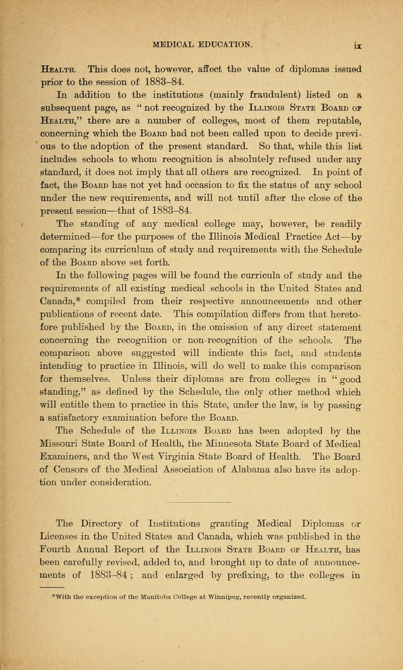 Health. This does not, however, affect the value of diplomas issued prior to the session of 1883-84. In addition to the institutions (mainly fraudulent) listed on a subsequent page, as  not recognized by the Illinois State Boaed of Health, there are a number of colleges, most of them reputable, concerning which the Board had not been called upon to decide previ- ous to the adoption of the present standard. So that, while this list includes schools to whom recognition is absolutely refused under any standard, it does not imply that all others are recognized. In point of fact, the Board has not yet had occasion to fix the status of any school under the new requirements, and will not until after the close of the present session—that of 1883-84. The standing of any medical college may, however, be readily determined—for the purposes of the Illinois Medical Practice Act—by comparing its curriculum of study and requirements with the Schedule of the Boaed above set forth. In the following pages will be found the curricula of study and the requirements of all existing medical schools in the United States and Canada,* compiled from their respective announcements and other publications of recent date. This compilation differs from that hereto- fore pxiblished by the Boaed, in the omission of any direct statement concerning the recognition or non-recognition of the schools. The comparison above suggested will indicate this fact, and students intending to practice in Illinois, will do well to make this comparison for themselves. Unless their diplomas are from colleges in  good standing, as defined by the Schedule, the only other method which will entitle them to practice in this State, under the law, is by passing a satisfactory examination before the Boaed. The Schedule of the Illinois Board has been adopted by the Missouri State Board of Health, the Minnesota State Board of Medical Examiners, and the West Virginia State Board of Health. The Board of Censors of the Medical Association of Alabama also have its adop- tion under consideration. The Directory of Institutions granting Medical Diplomas or Licenses in the United States and Canada, which was published in the Fourth Annual Report of the Illinois State Boaed of Health, has been carefully revised, added to, and brought up to date of announce- ments of 1883-84 ; and enlarged by prefixing, to the colleges in *With the exception of the Manitoba College at Winnipeg, recently organized.