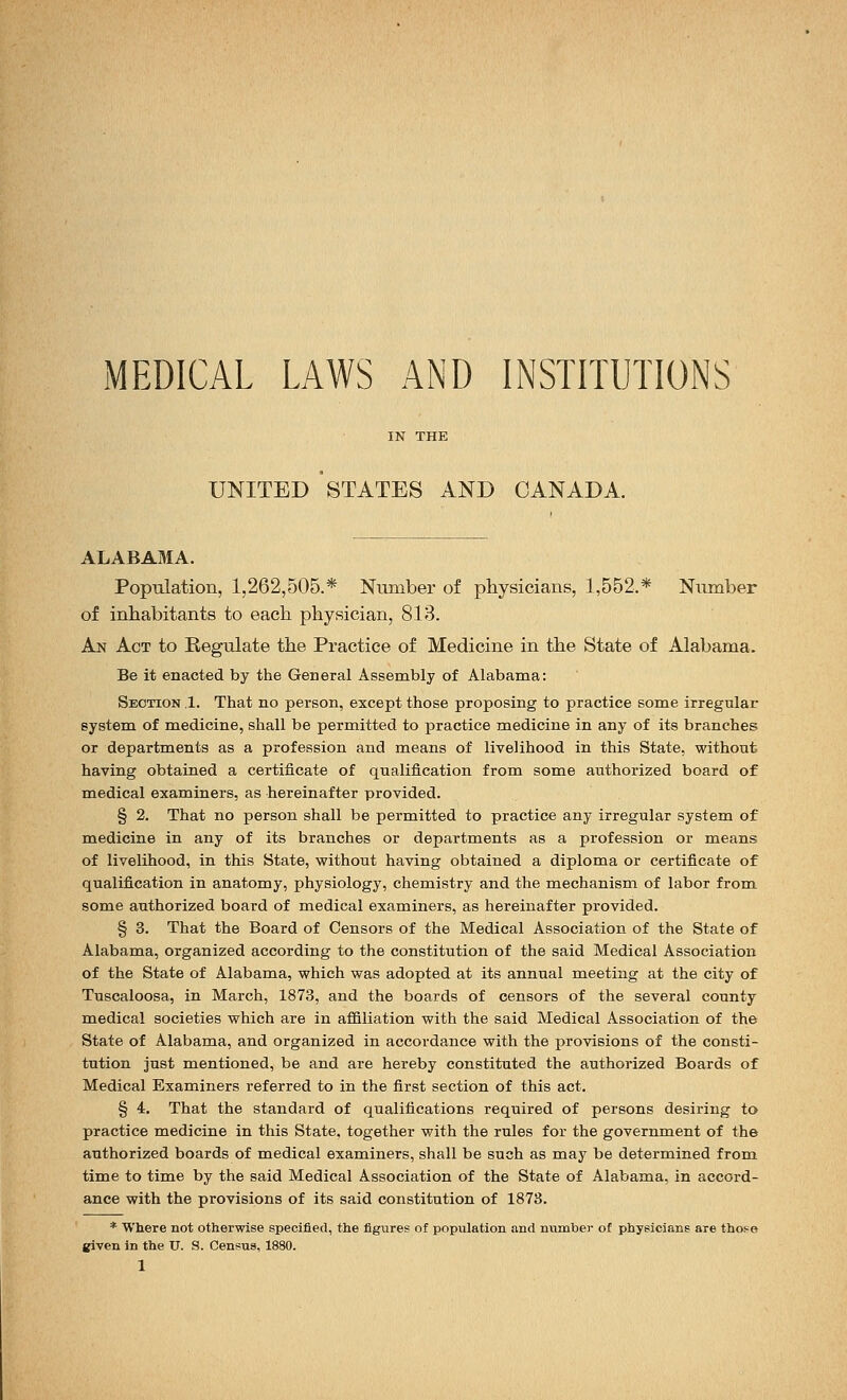 UNITED STATES AND CANADA. ALABAMA. Population, 1,262,505.* Number of physicians, 1,552.* Number of inhabitants to each physician, 813. An Act to Regulate the Practice of Medicine in the State of Alabama. Be it enacted by the General Assembly of Alabama: Section .1. That no person, except those proposing to practice some irregular system of medicine, shall be permitted to practice medicine in any of its branches or departments as a profession and means of livelihood in this State, without having obtained a certificate of qualification from some authorized board of medical examiners, as hereinafter provided. § 2. That no person shall be permitted to practice any irregular system of medicine in any of its branches or departments as a profession or means of livelihood, in this State, without having obtained a diploma or certificate of qualification in anatomy, physiology, chemistry and the mechanism of labor from some authorized board of medical examiners, as hereinafter provided. § 3. That the Board of Censors of the Medical Association of the State of Alabama, organized according to the constitution of the said Medical Association of the State of Alabama, which was adopted at its annual meeting at the city of Tuscaloosa, in March, 1873, and the boards of censors of the several county medical societies which are in affiliation with the said Medical Association of the State of Alabama, and organized in accordance with the provisions of the consti- tution just mentioned, be and are hereby constituted the authorized Boards of Medical Examiners referred to in the first section of this act. § 4. That the standard of qualifications required of persons desiring to practice medicine in this State, together with the rules for the government of the authorized boards of medical examiners, shall be such as may be determined from time to time by the said Medical Association of the State of Alabama, in accord- ance with the provisions of its said constitution of 1873. * Where not otherwise specified, the figures of population and number of physicians are tho^e given in the U. S. Census, 1880.