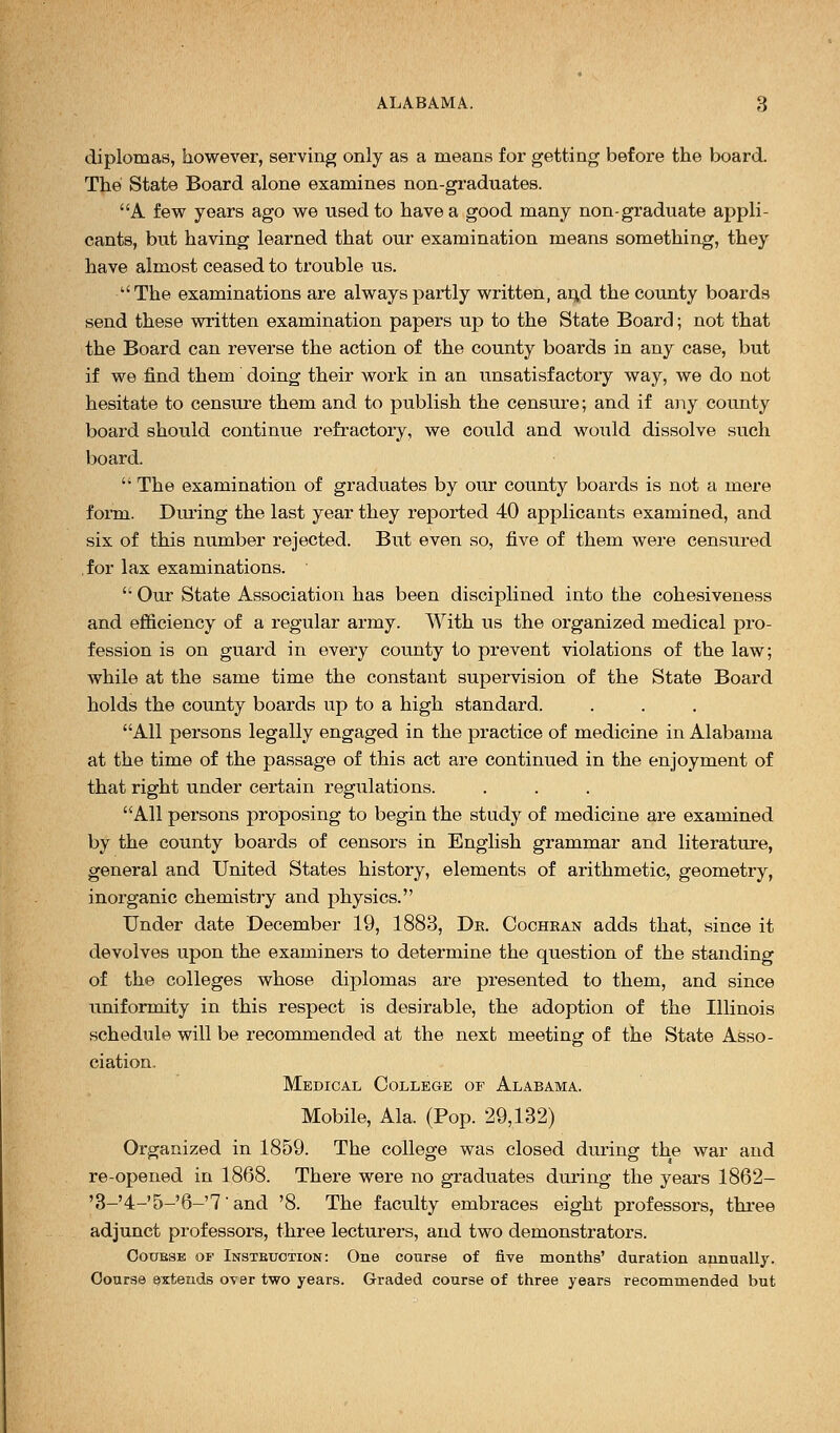 diplomas, however, serving only as a means for getting before the board. The State Board alone examines non-graduates. A few years ago we used to have a good many non-graduate appli- cants, but having learned that our examination means something, they have almost ceased to trouble us. The examinations are always partly written, an,d the county boards send these written examination papers up to the State Board; not that the Board can reverse the action of the county boards in any case, but if we find them doing their work in an unsatisfactory way, we do not hesitate to censure them and to publish the censure; and if any county board should continue refractory, we could and would dissolve such board.  The examination of graduates by our county boards is not a mere form. During the last year they reported 40 applicants examined, and six of this number rejected. But even so, five of them were censured for lax examinations.  Our State Association has been disciplined into the cohesiveness and efficiency of a regular army. With us the organized medical pro- fession is on guard in every county to prevent violations of the law; while at the same time the constant super-vision of the State Board holds the county boards up to a high standard. All persons legally engaged in the practice of medicine in Alabama at the time of the passage of this act are continued in the enjoyment of that right under certain regulations. All persons proposing to begin the study of medicine are examined by the county boards of censors in English grammar and literature, general and United States history, elements of arithmetic, geometry, inorganic chemistry and physics. Under date December 19, 1883, Dr. Cochran adds that, since it devolves upon the examiners to determine the question of the standing of the colleges whose diplomas are presented to them, and since uniformity in this respect is desirable, the adoption of the Illinois schedule will be recommended at the next meeting of the State Asso- ciation. Medical College of Alabama. Mobile, Ala. (Pop. 29,132) Organized in 1859. The college was closed during the war and re-opened in 1868. There were no graduates during the years 1862- '3-'4-'5-'6-'7'and '8. The faculty embraces eight professors, three adjunct professors, three lecturers, and two demonstrators. Coubse of Instbuotion: One course of five months' duration annually. Course extends over two years. Graded course of three years recommended but