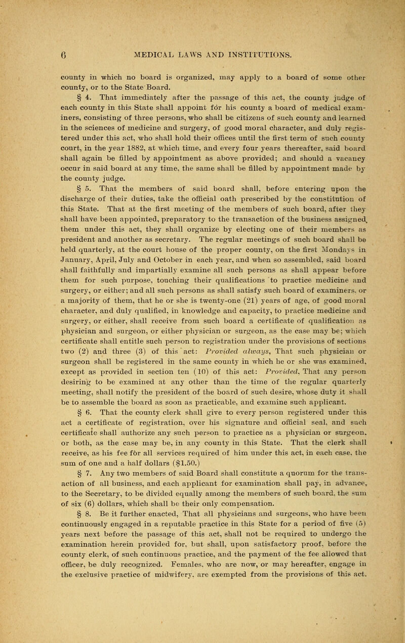 county in which no board is organized, may apply to a board of some other county, or to the State Board. § 4. That immediately after the passage of this act, the county judge of each county in this State shall appoint for his county a board of medical exam- iners, consisting of three persons, who shall be citizens of such county and learned in the sciences of medicine and surgery, of good moral character, and duly regis- tered under this act, who shall hold their offices until the first term of such county court, in the year 1882, at which time, and every four years thereafter, said board shall again be filled by appointment as above provided; and should a vacancy occur in said board at any time, the same shall be filled by appointment made by the county judge. § 5. That the members of said board shall, before entering upon the discharge of their duties, take the official oath prescribed by the constitution of this State. That at the first meeting of the members of such board, after they shall have been appointed, preparatory to the transaction of the business assigned, them under this act, they shall organize by electing one of their members as president and another as secretary. The regular meetings of such board shall be held quarterly, at the court house of the proper county, on the first Mondays in January, April, July and October in each year, and when so assembled, said board shall faithfully and impartially examine all such persons as shall appear before them for such purpose, touching their qualifications to practice medicine and surgery, or either; and all such persons as shall satisfy such board of examiners, or a majority of them, that he or she is twenty-one (21) years of age, of good moral character, and duly qualified, in knowledge and capacity, to practice medicine and surgery, or either, shall receive from such board a certificate of qualification as physician and surgeon, or either physician or surgeon, as the case may be; which certificate shall entitle such person to registration under the provisions of sections two (2) and three (3) of this act: Provided always, That such physician or surgeon shall be registered in the same county in which he or she was examined, except as provided in section ten (10) of this act: Provided, That any person desiring to be examined at any other than the time of the regular quarterly meeting, shall notify the president of the board of such desire, whose duty it shall be to assemble the board as soon as practicable, and examine such applicant. § 6. That the county clerk shall give to every person registered under this act a certificate of registration, over his signature and official seal, and such certificate shall authorize any such person to practice as a physician or surgeon. or both, as the case may be, in any county in this State. That the clerk shall receive, as his fee for all services required of him under this act, in each case, the sum of one and a half dollars ($1.50.) § 7. Any two members of said Board shall constitute a quorum for the trans- action of all business, and each applicant for examination shall pay, in advance, to the Secretary, to be divided equally among the members of such board, the sum of six (6) dollars, which shall be their only compensation. § 8. Be it further enacted, That all physicians and surgeons, who have been continuously engaged in a reputable practice in this State for a period of five (5) years next before the passage of this act, shall not be required to undergo the examination herein provided for, but shall, upon satisfactory proof, before the county clerk, of such continuous practice, and the payment of the fee allowed that officer, be duly recognized. Females, who are now, or may hereafter, engage in the exclusive practice of midwifery, are exempted from the provisions of this act.