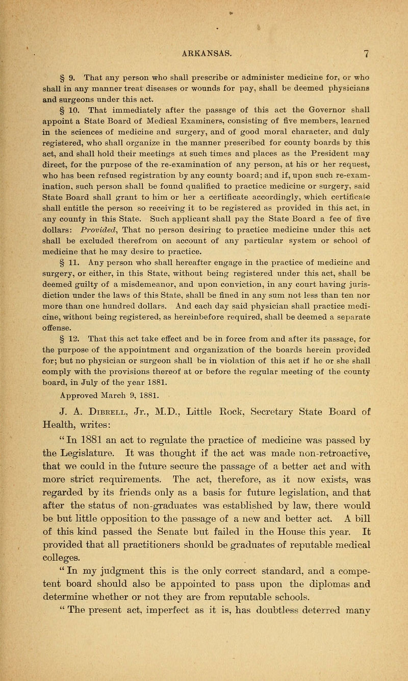 § 9. That any person who shall prescribe or administer medicine for, or who shall in any manner treat diseases or wonnds for pay, shall be deemed physicians and surgeons under this act. § 10. That immediately after the passage of this act the Governor shall appoint a State Board of Medical Examiners, consisting of five members, learned in the sciences of medicine and surgery, and of good moral character, and duly registered, who shall organize in the manner prescribed for county boards by this act, and shall hold their meetings at such times and places as the President may direct, for the purpose of the re-examination of any person, at his or her request, who has been refused registration by any county board; and if, upon such re-exam- ination, such person shall be found qualified to practice medicine or surgery, said State Board shall grant to him or her a certificate accordingly, which certificate shall entitle the person so receiving it to be registered as provided in this act, in any county in this State. Such applicant shall pay the State Board a fee of five dollars: Provided, That no person desiring to practice medicine under this act shall be excluded therefrom on account of any particular system or school of medicine that he may desire to practice. § 11. Any person who shall hereafter engage in the practice of medicine and surgery, or either, in this State, without being registered under this act, shall be deemed guilty of a misdemeanor, and upon conviction, in any court having juris- diction under the laws of this State, shall be fined in any sum not less than ten nor more than one hundred dollars. And each day said physician shall practice medi- cine, without being registered, as hereinbefore required, shall be deemed a separate offense. § 12. That this act take effect and be in force from and after its passage, for the purpose of the appointment and organization of the boards herein provided for; but no physician or surgeon shall be in violation of this act if he or she shall comply with the provisions thereof at or before the regular meeting of the county board, in July of the year 1881. Approved March 9, 1881. • J. A. Dibeell, Jr., M.D., Little Rock, Secretaiy State Board of Health, writes: In 1881 an act to regulate the practice of medicine was passed by the Legislature. It was thought if the act was made non-retroactive, that we could in the future secure the passage of a better act and with more strict requirements. The act, therefore, as it now exists, was regarded by its friends only as a basis for future legislation, and that after the status of non-graduates was established by law, there would be but little opposition to the passage of a new and better act. A bill of this kind passed the Senate but failed in the House this year. It provided that all practitioners should be graduates of reputable medical colleges.  In my judgment this is the only correct standard, and a compe- tent board should also be appointed to pass upon the diplomas and determine whether or not they are from reputable schools.  The present act, imperfect as it is, has doubtless deterred many